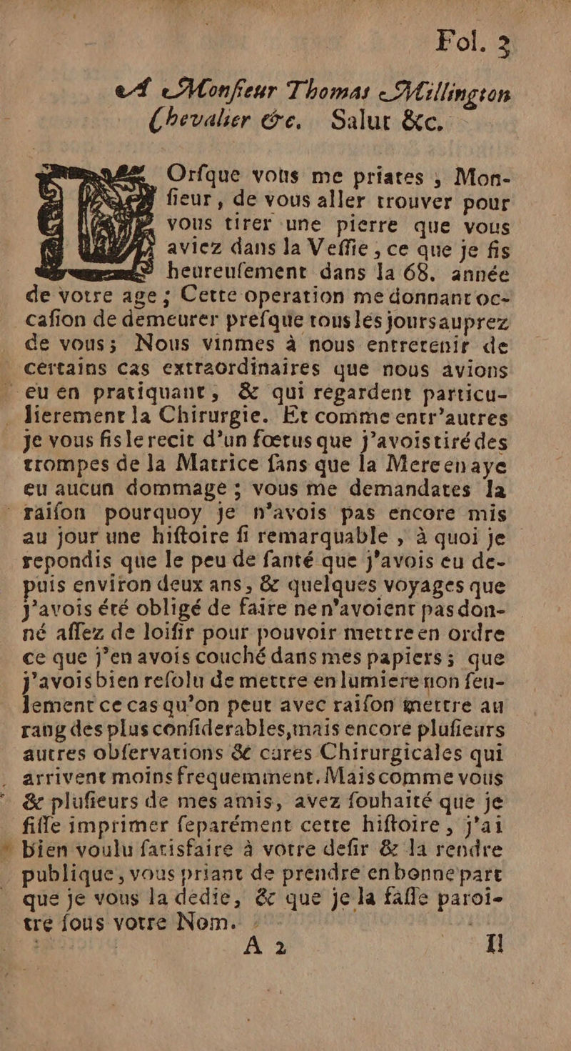 Fol. 2 e À eMonfeur Thomas Millington Chevalier de, Salur &amp;c. Be NL PU FX, ba N'a pi Orfque vous me priates ; Mon- fieur, de vous aller trouver pour VOUS tirer une pierre que vous aviez dans la Veffie , ce que je fis ; <> heureufement dans 1a 68. année de votre age ; Cette operation me donnant oc: cafion de demeurer prefque rous les joursauprez de vous; Nous vinmes à nous entretenir de certains Cas extraordinaires que nous avions _ euen pratiquant, &amp; qui régardent particu- . lieremenr la Chirurgie. Er comme entr’autres je vous fislerecit d’un fœrus que j’avoistirédes trompes de la Matrice fans que la Mereenaye eu aucun dommage ; vous me demandates Ja raïfon pourquoy je n’avois pas encore mis au jour une hiftoire fi remarquable , à quoi je repondis que le peu de fanté que j'avois eu de- puis environ deux ans, &amp; quelques voyages que J'avois éré obligé de faire ne n’avoient pas don- né affez de loifir pour pouvoir mettre en ordre ce que j’enavois couché dans mes papiers; que J'avoisbien refolu de mettre en lumiere non feu- lement ce cas qu’on peut avec raifon mettre au raug des plus confiderables maïs encore plufieurs autres obfervarions &amp; cures Chirurgicales qui arrivent moins frequeminent. Maïs comme vous &amp; plufieurs de mes amis, avez fouhaité que je file imprimer feparément cetre hiftoire, j'ai » bien voulu farisfaire à votre defir &amp; la rendre publique, vous priant de prendre en bonne part que je vous la dédie, &amp; que je la fafle paroi tre fous votre Nom. : ju 2 1 A 2 I! 2 2