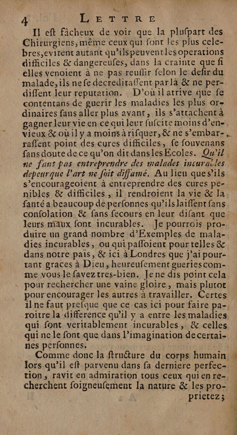 | Li | PPE TOR € I! eft fâcheux de voir que la plufpart des Chirurgiens, même ceux qui font les plus cele- bres,evirent autant qu’ilspeuventlésoperations difficiles &amp; dangereufes, dans la crainte que fi eHes venoient à ne pas reuflir felon le defir du malade, ils nefe decreditaffent parlàa &amp; ne per-. diflent leur reputation. D'’oùilatrive que fe contentans de guerir les maladies les plus or dinaires fans aller plus avant, ils s’atrachent à gagner leur vie en ce qui leur fufcite moins d’ene, vieux &amp; oùil ya moinsàrifquer, &amp; ne s’embar-, reflent point des cures difhciles, fe fouvenans fans doute de ce qu’on dirdanslesEcoles. Qu'il. ne faut pas entreprendre des malades incurailes depeurque l’art ne fait diffamé. Au lieu ques'ls s’encourageolent à entreprendre des cures pe-. nibles &amp; difficiles ; 1] rendroient la vie &amp; la. fanté a beaucoup de perfonnes qu’ils laiffent fans confolation &amp; fans fecours en leur difant que: leurs maux fonc incurables. Je pourrois pro- duire un grand nombre d’Exemples de mala- dies incurables, ou qui pafloient pour telles &amp; dans notre pais, &amp; ic1 à Londres que j’ai pour- tant graces à Dieu, heureufement gueriescom- me vous le faveztres-bien. Je ne dis point cela pour rechercher une vaine gloire, mais plutoe pourencourager les autres à travailler. Certes ilne faut prefque que ce cas ici pour faire pa-, roitre la difference qu’il y a entre les maladies. qui font veritablement incurables, &amp; celles qui ne le font que dans l’imagination de certai- nes perfonnes. AT Comme donc la ftructure du corps humain » lors qu’il eft parvenu dans fa derniere perfec- tion, ravit en admiration tous ceux qui en re- cherchent foigneufement la nature &amp; lespro- … priCLEZz 50 4 ; 4 4 NN .