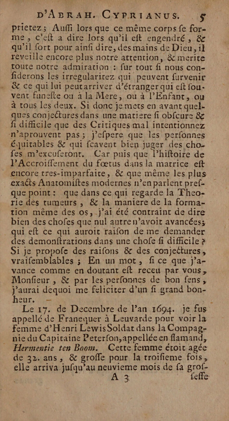 prietezs Aulfi lors que ce même corps fe for- me, c'eit a dire lors qu'il eft engendré, &amp; qu’il fort pour ainfi dire, des mains de Dieu, il revetile encore plus notre attention, &amp; merite toute notre admiration : fur tout fi nous con- fiderons les irregularirez qui peuvent furvenir &amp; ce qui lui peutarriver d’étranger qui eft fou- vent funefte ou à la Mere, ou à l'Enfant, ou à tous les deux. Si donc je mets en avant quel. ques conjectures dans une matisre fi obfcure &amp; fi difficile que des Critiques mal inrentionnez n’aprouvent pas; j’efpere que les perfonnes équitables &amp; qui fcavent bien juger des cho- fes m’excuferonr. Car puis que l’hiftoire de PAccroiflement du fœtus dans la matrice eft encore tres-imparfaire, &amp; que même les plus exaêts Anatomiftes modernes n’en parlent pref- que point: que dans ce qui regarde la Fheo- rie des tumeurs , &amp; la maniere de la forma- tion même des os,_j’ai été contraint de dire bien des chofes que nul autre n’avoit avancées; _ qui eft ce qui auroic raifon de me demander des demonftrations dans une chofe fi difficile > Si je propofe des raifons &amp; des conjeétures, vraifembiables ; En un mot, fice que Jj’a- vance comme en doutant eft receu par vous, Monfieur , &amp; par les perfonnes de bon fens, j'aurai dequoi me felicirer d’un fi grand bon- heur. — | Le 17. de Decembre de l’an 1694. je fus appellé de Franequer à Leuvarde pour voir la femme d'Henri Lewis Soldar dans la Compag- nie du Capitaine Peterfon,appellée en flamand, Hermentie ten Bnom. Cette femme étroit agée de 32. ans, &amp; groffe pour la troifieme fois, elle arriva jufqu’au neuvieme mois de fa grof- EE feffe