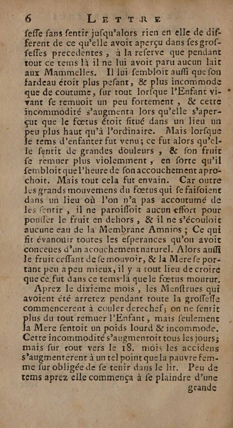 feffe fans fentir jufaqu’alors rien en elle de dif- férenr de ce qu’elle avoir aperçu dans fes grof- feffes precedentes , à la referve que pendant tour ce tems là il ne lui avoit paru aucun lait aux Mammelles. I} lui fembloit aufli que fon fardeau étoir plus pefant, &amp; plus incommode que de coutume, fur tout lorfque l’Enfant vi- vant fe remuoit un peu fortement , &amp; cetre incommodité s’augmenta lors qu’elle s’aper- çut que le fœtus étoit fitué dans un Jieu un peu plus haut qu’à l’ordinaire. Maïs lorfque le rems d’enfanter fut venu; ce fur alors qu’el- le fentit de grandes douleurs ,; &amp; fon fruit fe remuer plus violemment ; en forte qu’il fembloirquel’heure de fonaccouchementapro- choir. Mais rout cela fut envain. Car ourré les grands mouvemens du fœrus qui fe faifoiene dans un lieu où l’on n’a pas accoutumé de les entir , il ne paroïfloit aucun effort pour pouiler le fruir en dehors, &amp; il ne s’écouloit aucune eau de la Membrane Amnios ; Ce qui fit évanouir routes les efperances qu’on avoit conceües d’un acouchementnarurel. Alors anñfi le fruit ceffant de fe mouvoir, &amp; la Merefe por- tanc peu a peu mieux, 1l y a tout lieu de croire que cé fut dans ce tems-la quele fœtus mourur. Aprez le dixieme mois , les Menftrues qui avoient été arretez pendant toute la groffeffe commencerent à couler derechef; on ne fenrit plus du rout remuer l'Enfant, mais feulemenct Ja Mere fentoit un poids lourd &amp; incommode, Cette incommodiré s’augmentroit tous lesjourss mais fur cout vers le 18. mois les accidens s’augmenterent à un tel point quela pauvre fem- me fur obligée de fe tenir dans le lir. Peu de tems aprez clle commença à fe plaindre d’une grande