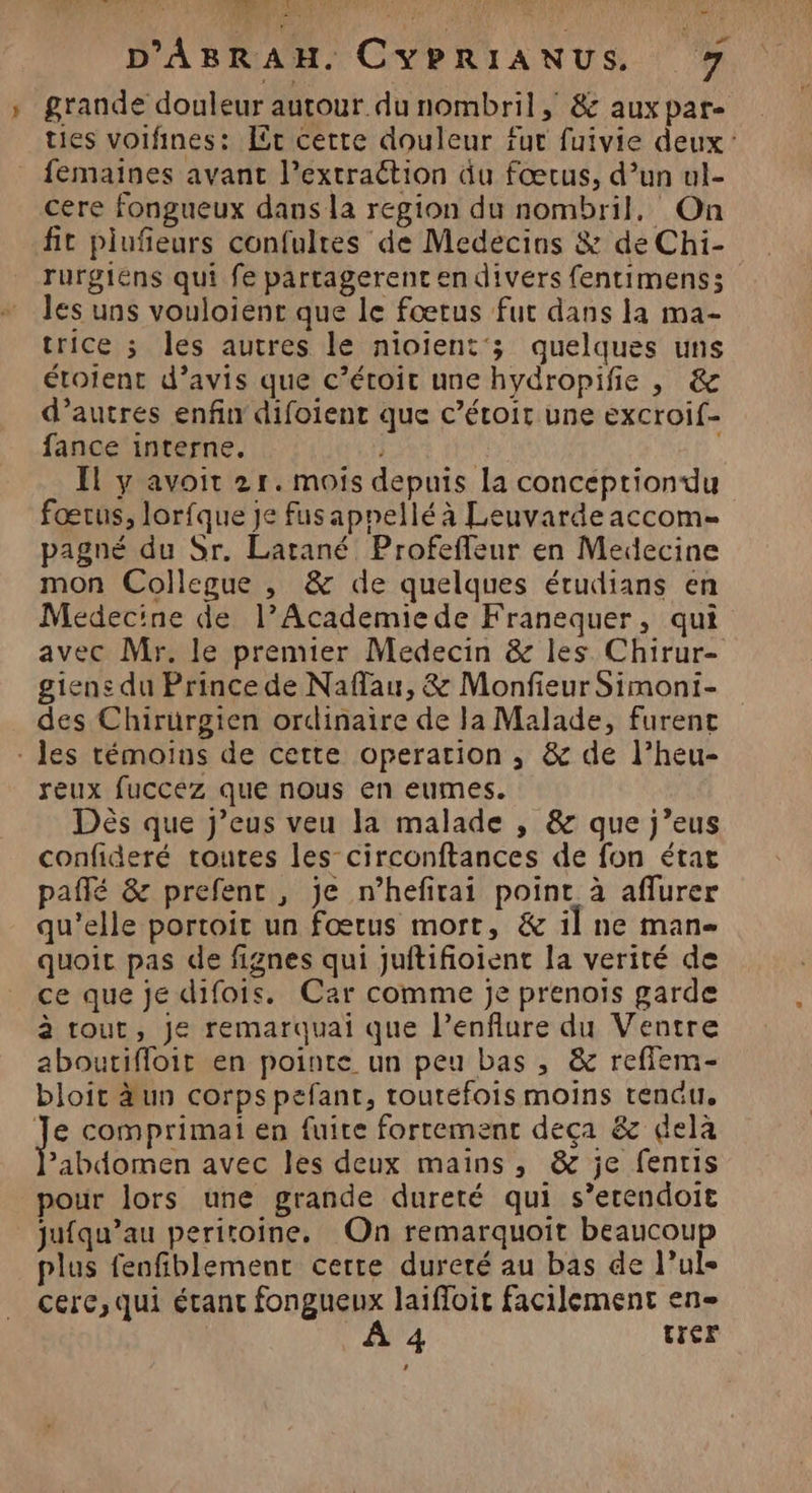 D'ABRAH. CYPRIANUS 7 » grande douleur autour du nombril, &amp; aux pare ties voifines: Er cette douleur fur fuivie deux: femaines avant l’extraétion du fœtus, d’un ul- cere fongueux dans la region du nombril, On fit plufieurs confulres de Medecins &amp; de Chi- rurgiens qui fe partagerent en divers fentimens; les uns vouloient que le fœtus fut dans la ma- trice ; les autres le nioient'; quelques uns étoient d’avis que c’étoit une hydropifie , &amp; d’autres enfin difoient que c’étoit une excroif- fance interne, | Il y avoit 2r. mois depuis la conceéptiondu fœrus, lorfque je fusapnellé à Leuvarde accom= pagné du Sr. Larané Profefleur en Medecine mon Collegue , &amp; de quelques étudians en Médecine de l’Academiede Franequer, qui avec Mr. le premier Medecin &amp; les Chirur- giene du Prince de Naflau, &amp; Monfieur Simoni- des Chirürgien ordinaire de la Malade, furent - les témoins de cette operation , &amp; de l’heu- reux fuccez que nous en eumes. Dès que j’eus veu la malade , &amp; que j’eus confideré toutes les-circonftances de fon étar pañlé &amp; prefent , je n’hefirai point à aflurer qu'elle portoit un fœtus mort, &amp; il ne man- quoic pas de fignes qui juftifioient la verité de ce que je difois. Car comme Je prenois garde à tout, Je remarquai que l’enflure du Ventre aboutifloit en pointe un peu bas , &amp; reffem- bloit äun corps pefant, toutefois moins rendu, J comprimai en fuite fortement deça &amp; dela ’abdomen avec les deux mains, &amp; je fentis pour lors une grande dureté qui s’erendoit jufqu’au periroine. On remarquoit beaucoup plus fenfiblement certe dureté au bas de l’ule cerc,qui étant fongueux laifloit facilement en- À 4 rer