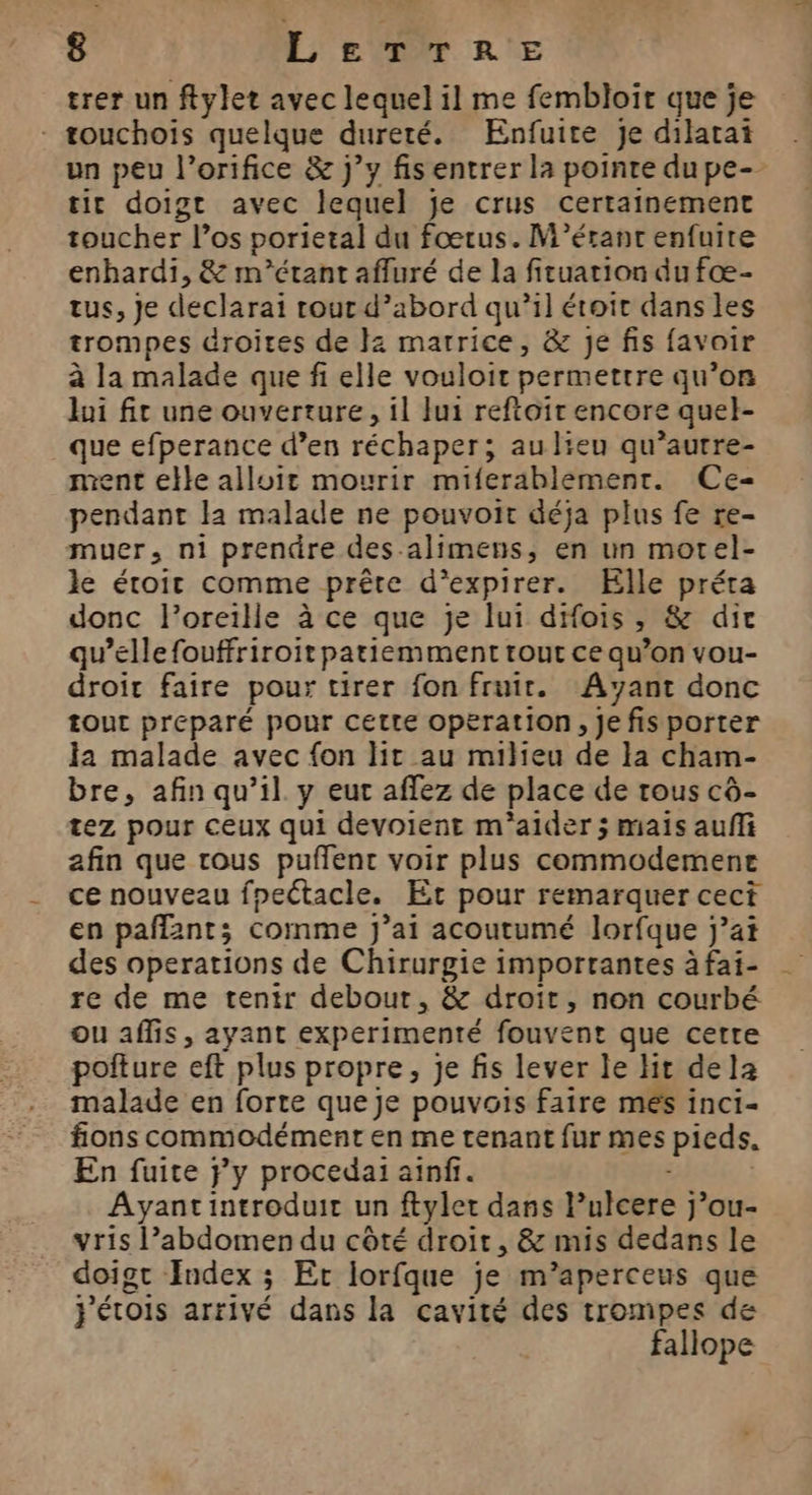 trer un ftylet avec lequel il me fembloit que je - touchoiïis quelque dureté. Enfuite je dilatai un peu l’orifice &amp; j’y fis entrer la pointe du pe- tit doigt avec lequel je crus certainement toucher l’os porietal du fœtus. M’érant enfuire enhardi, &amp; m’étant affuré de la fituation du fœ- tus, Je declarai rour d’abord qu’il étoit dans les trompes droites de 2 matrice, &amp; je fis {avoir à la malade que fi elle vouloir permettre qu’on lui fit une ouverture, il lui reftoir encore quel- que efperance d’en réchaper; aulieu qu’autre- ment elle alluir mourir miferablement. Ce- pendant la malade ne pouvoit déja plus fe re- muer, ni prendre des-alimens, en un motel- le éroit comme prête d’expirer. Elle préta donc l'oreille à ce que je lui dHois , &amp; dir qu’elle fouffriroit patiemment tout ce qu’on vou- droit faire pour tirer fon fruir. Ayant donc tout preparé pour Cette operation, je fis porter la malade avec fon lit au milieu de la cham- bre, afin qu’il. y eur affez de place de tous cd- tez pour ceux qui devoient m'aider ; mais aufli afin que tous puflent voir plus commodemene ce nouveau fpectacle. Er pour remarquer cect en paffants comme J’ai acoutumé lorfque j’at des operations de Chirurgie importantes à fai- re de me tenir debour, &amp; droit, non courbé ou affis, ayant experimenté fouvent que cette pofture eft plus propre, je fis lever le Hit dela malade en forte que Je pouvois faire mes inci- fions commodément en me tenant fur mes pieds. En fuite Fy procedai ainfi. | Ayantintroduir un ftyler dans l’ulcere j’ou- vris l’abdomen du côté droit, &amp; mis dedans le doigt Index ; Er lorfque je m’aperceus que j'étois arrivé dans la cavité des trompes de fallope