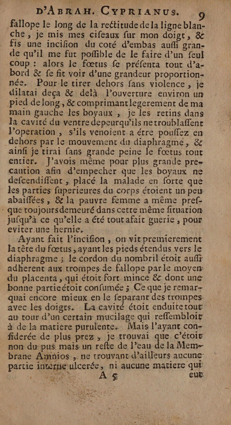 fallope le long de la reétirude de la ligne blan- che, je mis mes cifeaux fur mon doigt, &amp; fis une incifion du coté d’embas aufi gran- de qu’il me fur poffible de le faire d’un feul coup : alors le fœtus fe préfenta tout d’a- bord &amp; fe fit voir d’une grandeur proportion née. Pour.le tirer dehors fans violence , je dilacai deça &amp; deïà l’ouverture environ un pied de lony, &amp; comprimantlegerement de ma main gauche les boyaux ,; je les rertins dans Ja cavité du ventre depeurqu’ils netroublaffent Poperation , s’ils venoient a étre pouifez en dehors par le mouvement du diaphragme, &amp; ainfi je cirai fans grande peine le fœtus rouc entier. J’avois même pour plus grande pre caution afin d’empecher que les boyaux ne defcendiffenc , placé la malade en forte que les parties fuperieures du corps étoient un peu abaiflées , &amp; la pauvre femme à même pref- - que toujoursdemeuré dans cetre même fituarion jufqu’à ce qu’elle a été toutafair guerie , pour eviter une hernie, | Ayant fait Pincifon, on vit premierement Ja être du fœtus ,ayantles pieds étendus vers le diaphragme; le cordon du nombril étoit aufff adherent aux trompes de fallope parle moyen: du placenta , qui étoir fort mince &amp; donc une bonne partieétoit confumée 5 Ce que je remar- quai encore mieux en le feparanr des trompes. avec les doigrs. La cavité étroit enduitetoue au tour d’un certain mucilage qui reffembloit à de la matiere purulente. Mais l’ayant con- fiderée de plus prez , Je trouvai que c’éroit non du pus mais un refte de l’eau de la Meme brane Amnios ,. ne trouvant d’ailleurs ancune- partie inmérnéulcerée, ni aucune matiere qui