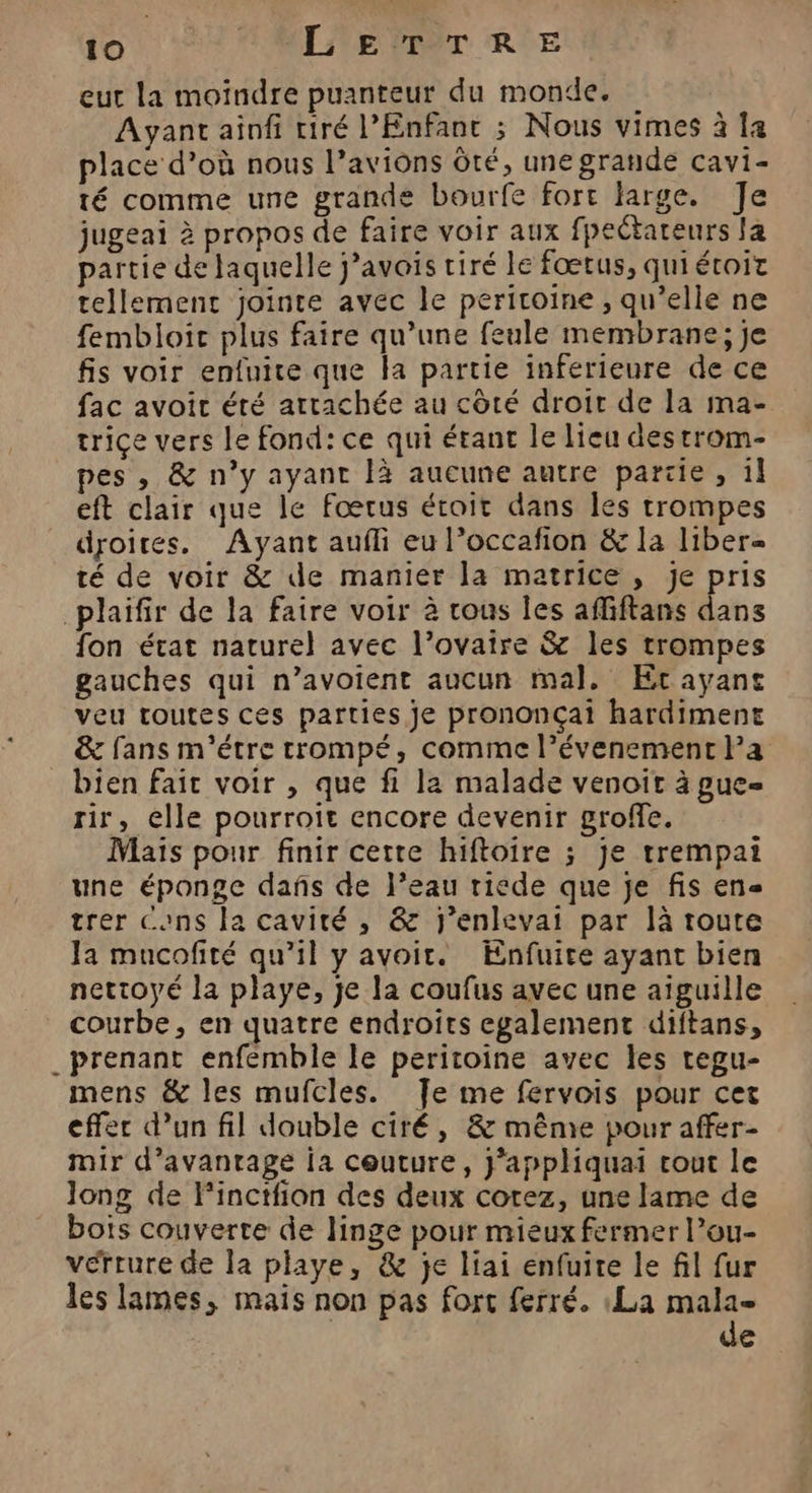 eut la moïndre puanteur du monde. Ayant ainfi tiré l'Enfant ; Nous vimes à la place d’où nous l’aviôns Ôté, unegrande cavi- té comme une grande bourfe fort farge. Je jugeai à propos de faire voir aux fpectateurs la partie de laquelle javais tiré le fœtus, quiétoit tellement jointe avec le periroine , qu’elle ne fembloir plus faire qu’une feule membrane; je fis voir enfuite que la partie inferieure de ce fac avoit été attachée au côté droir de la ma- triçe vers le fond: ce qui étant le lieu destrom- pes , &amp; n’y ayant là aucune autre pariie, il eft clair que le Foœrus étroit dans les trompes droites, Ayant aufli eu l’occafion &amp; la liber« té de voir &amp; de manier la matrice, je pris plaifir de la faire voir à vous les affiftans dans fon état naturel avec l’ovaire &amp; les trompes gauches qui n’avoient aucun mal, Et ayant veu toutes ces parties je prononçai hardimene &amp; fans m'étre trompé, comme l’évenement Pa bien fait voir , que fi la malade venoit à gue- rir, elle pourroit encore devenir groffe. Mais pour finir cetre hiftoire ; je trempai une éponge dañs de l’eau riede que je fis en« trer Cons la cavité , &amp; j’enlevai par là toute Ja mucofité qu’il y avoir. Enfuite ayant bien nettoyé la playe, je la coufus avec une aiguille courbe, en quatre endroîts egalement diftans, _ prenant enfemble le peritoine avec les tegu- mens &amp; les mufcles. Je me fervois pour cet effer d’un fil double ciré, &amp; même pour affer- mir d'avantage ia couture, j’appliquai cout le long de l’inctfion des deux cotez, une lame de bots couverte de linge pour mieux fermer l’ou- vérrure de la playe, &amp; je liai enfuite le fil fur les lames, mais non pas fort ferré. :La mala= de
