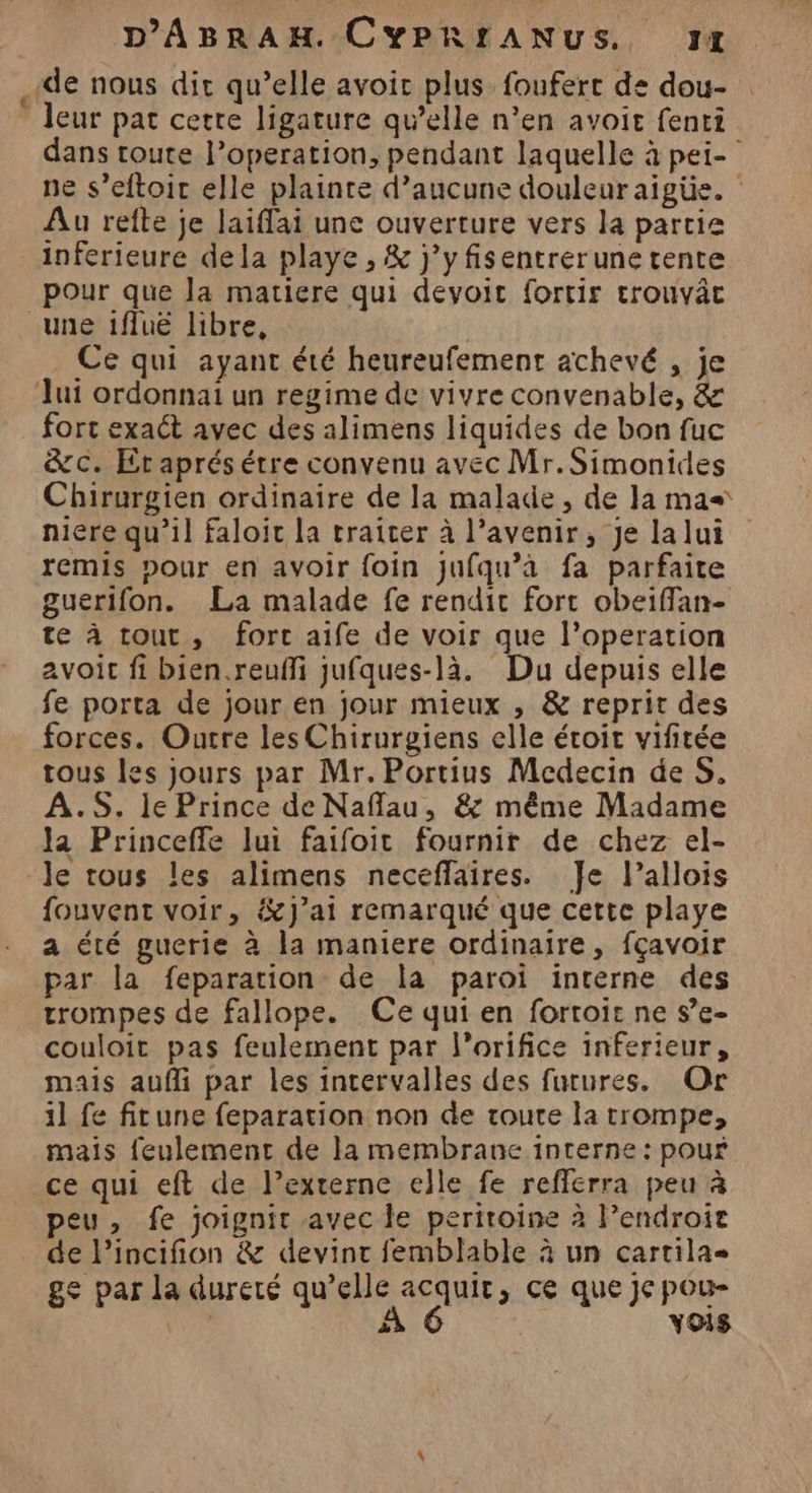 de nous dir qu’elle avoir plus foufert de dou- leur pat cette ligature qu’elle n’en avoir fenri dans toute l’operation, pendant laquelle à pei- ne s’eftoic elle plainte d'aucune douleuraïigüe. Au refte je laiflai une ouverture vers la partie inferieure dela playe , &amp; j’y fisentrerune tente pour que la matiere qui devoit fortir trouvâc une iflue libre, ; Ce qui ayant été heureufement achevé , je Jui ordonnai un regime de vivre convenable, &amp; fort exaét avec des alimens liquides de bon fuc &amp;c. Et aprésétre convenu avec Mr.Simonides Chirurgien ordinaire de la malade, de Ja mas niere qu’il faloic la traiter à l’avenir, Je lalui remis pour en avoir foin jufqu’a fa parfaite guerifon. La malade fe rendit fort obeiffan- te à tout, forc aife de voir que l’operation avoit fi bien.reufli jufques-là. Du depuis elle fe porta de jour en jour mieux , &amp; reprit des forces. Outre les Chirurgiens elle étoit vifitée tous les jours par Mr. Portius Medecin de S. A.S. le Prince de Naflau, &amp; même Madame Ja Princeffe lui faifoit fournit de chez el- le trous les alimens neceffaires. Je l’allois fouvent voir, &amp;J’ai remarqué que cette playe a été gucrie à la maniere ordinaire, fçavoir par la feparation de la paroi interne des trompes de fallope. Ce qui en fortoit ne s’e- couloit pas feulement par l’orifice inferieur, mais aufli par les intervalles des futures, Or 11 fe fitune feparation non de toute la trompe, mais feulement de la membrane interne : pour ce qui eft de l’externe elle fe reflerra peu à peu, fe joignit avec le periroine à lendroie de l'incifion &amp; devint femblable à un cartila- ge par la dureté qu’elle acquit, ce que je pou- Le À 6 vois
