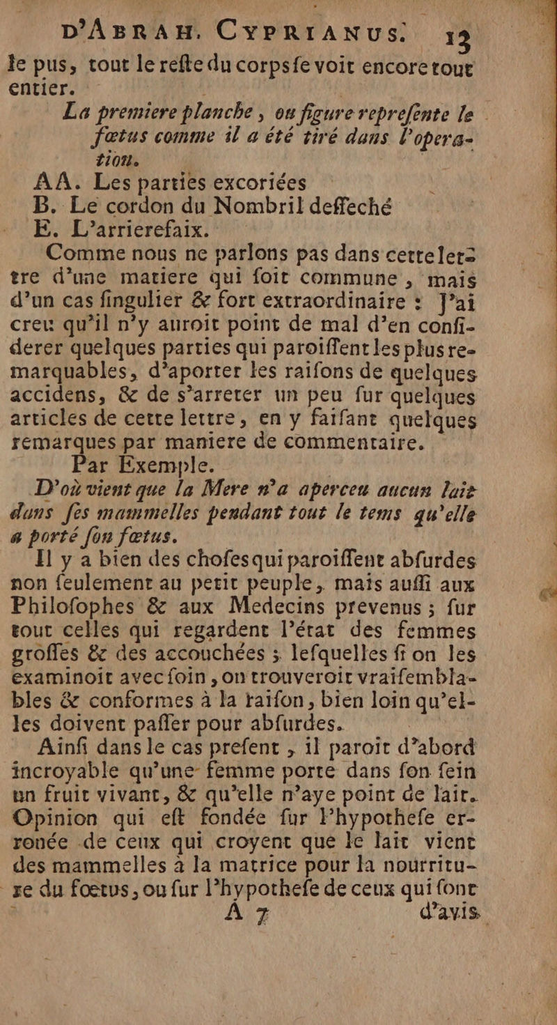 Je pus, tout le refte du corpsfe voit encore tout entier. Jaœtus comme il à été tiré dans l'opera- 1107 AA. Les parties excoriées B. Le cordon du Nombril deffeché E. L’arrierefaix. Comme nous ne parlons pas dans cettelers tre d’une matiere qui foit commune , mais d’un cas fingulier &amp; fort extraordinaire : J’ai creu qu’il n’y auroit point de mal d’en confi- derer quelques parties qui paroiffentles plusre- marquables, d’aporter les raifons de quelques accidens, &amp; de s’arreter un peu fur quelques articles de certe lettre, en y farfant quelques remarques par maniere de commentaire. Par Exemple. D'où vient que la Mere n’a aperceu aucun lai duns fes mammelles pendant tout le tems qu’elle # porté [on fœtus. El y a bien des chofesqui paroiïffenr abfurdes non feulement au petit peuple, maïs aufli aux Philofophes &amp; aux Medecins prevenus ; fur out celles qui regardent l’érat des femmes groffes &amp;z des accouchées ; lefquelles ff on les examinoit avecfoin, on trouveroir vraifembla- bles &amp; conformes à la raïfon, bien loin qu’el- les doivent pafñler pour abfurdes. Ainfi dans le cas prefent , 11 paroït d’abord incroyable qu’une- femme porte dans fon fein un fruit vivant, &amp; qu’elle n’aye point de lair. Opinion qui eft fondée fur Fhypothefe er- ronée -de ceux qui croyent qué le lait vient des mammelles à la matrice pour Ha nourritu- _xe du foetus, ou fur l’hypothefe de ceux qui fonc