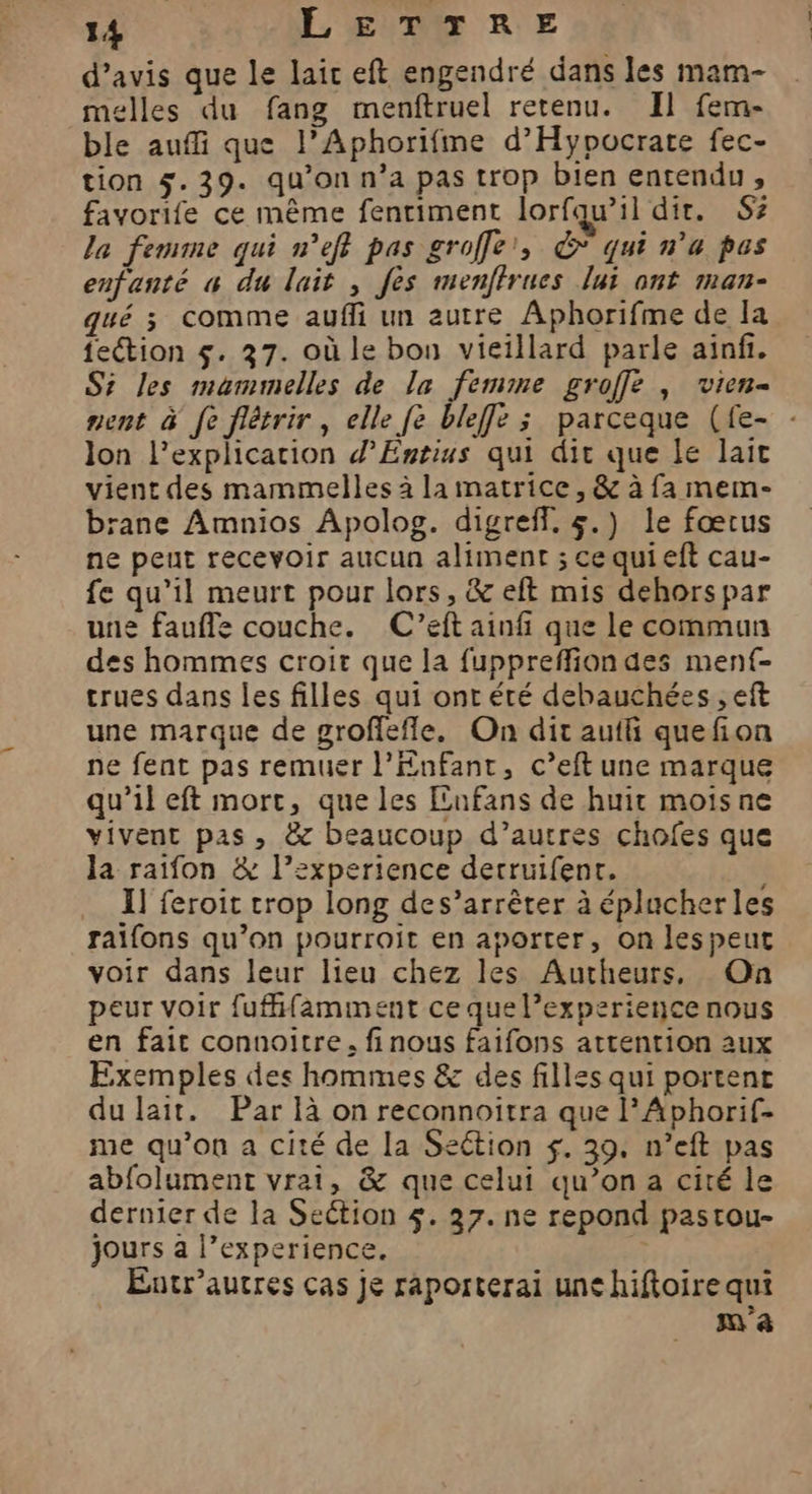 d'avis que le lai eft engendré dans les mam- melles du fang menftruel retenu. Il fem- ble auffi que l’Aphorifme d’'Hypocrate fec- tion 5.39. qu’on n’a pas trop bien entendu, favorife ce même fenriment lorfqw’il dir. Sz la femme qui n’eff pas groffe', € qui n’a pes enfanté « du lait , fes menffrues lui ont man- qué ; comme aufli un autre Aphorifme de la feétion $. 37. où le bou vieillard parle ainf. Si les maummelles de la femme groffe , vien- nent à fe flétrir, elle fe bleffe ; parceque (fe- lon l'explication d’Entius qui dit que le lait vient des mammelles à la matrice, &amp; à fa mem- brane Amnios Apolog. digreff, &amp;.) le fœtus ne peut recevoir aucun aliment ; cequieft cau- fe qu’il meurt pour lors, &amp; eft mis dehors par une fauffe couche. C’eft ainfi que le commun des hommes croit que la fuppreffion des mentf- trues dans les filles qui ont été debauchées , eft une marque de groffefle. On dit auili quefion ne fent pas remuer l'Enfant, c’eft une marque qu’il eft mort, que les Enfans de huit moisne vivent pas, &amp; beaucoup d’autres chofes que la raifon &amp; l’experience derruifent. I] feroit trop long des’arrêter à éplucherles raifons qu’on pourroit en aporter, on lespeut voir dans leur lieu chez les Autheurs, On peur voir fufffamment ce que l’experience nous en fait connoitre, finous faifons attention aux Exemples des hommes &amp; des filles qui portent du lait. Par là on reconnoitra que l’Aphorif- me qu’on a cité de La Section $. 39. n’eft pas abfolument vrai, &amp; que celui qu’on a cité le dernier de la Section 4. 37. ne repond pastou- jours a l’experience. ÿ Éntr’autres cas je raporterai une hiftoire qui | m'a