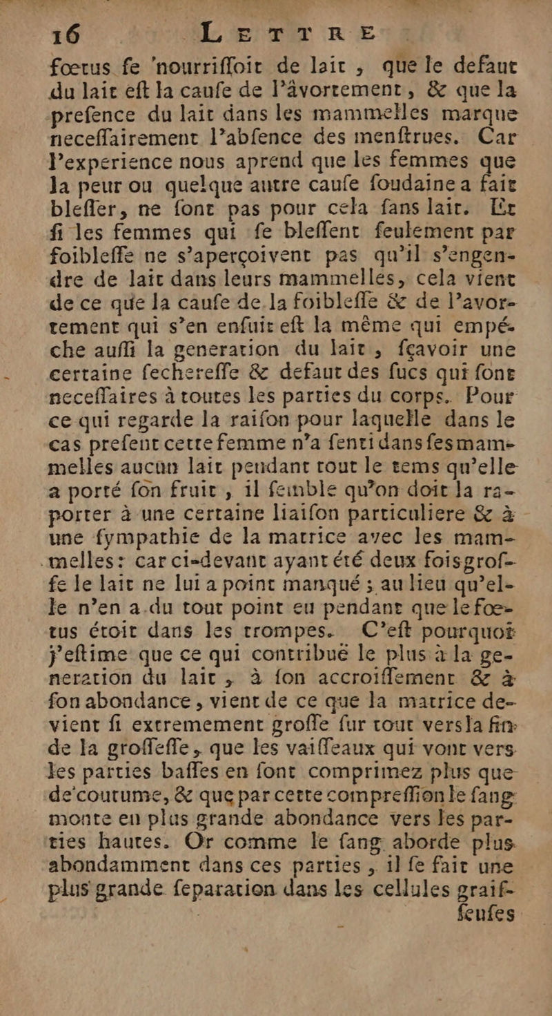 td 16 ML TER € fœtus fe ‘nourrifloit de lair , que le defaut du lair eft la caufe de l’ävortement, &amp; que la prefence du lait dans les mammeïles marque neceffairement l’abfence des menftrues. Car l’experience nous aprend que les femmes que la peur ou quelque autre caufe foudaine a fait blefler, ne font pas pour cela fans lait. Er fi les femmes qui fe bleffent feulement par foibleffe ne s’aperçoivent pas qu’il s’engen- dre de laïc dans leurs mammellés, cela vient de ce que la caufe de la foibleffe &amp; de l’avor- tement qui s’en enfuit eft la même qui empé. che auñi la generation du lait, fçavoir une certaine fechereffe &amp; defaut des fucs qui fone neceffaires à routes les parties du corps. Pour ce qui regarde la raifon pour laqueïle dans le cas prefent cette femme n’a fentidansfesmame melles aucun lait pendant tout le tems qu’elle a porté fon fruit , il feinble qu’on doit Ja ra- porter à une certaine liaifon particuliere &amp; à une fympathie de la marrice avec les mam- fe le lait ne lui a point manqué ; au lieu qu’el- Je n’en a.du tout point eu pendant que le fæ- tus étoit dans les trompes. C’eft pourquof j'eftime que ce qui contribué le plus à la ge- neration du lait , à fon accroifflement &amp; # fon abondance, vient de ce que la matrice de- vient fi extremement grofle fur tout versa fin de la groffeffe, que les vaiffeaux qui vont vers fes parties baffes en font comprimez plus que de‘courume, &amp; que par cette compreffion le fang: monte en plus grande abondance vers les par- ties hautes. Or comme le fang aborde plus. abondamment dans ces parties , 1l fe fait une plus grande feparation dans les cellules graif- | feufes
