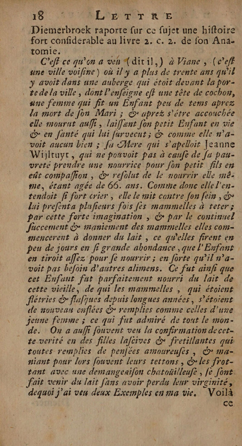Diemerbroek raporte fur ce fujet une hiftoire fort confiderable au livre 2. c. 2. de fon Ana- tomie. | | C'eff ce qu’on a ven {diril,) à Viane , (c’eff une ville voifine) où il y a plus de trente ans qu'il avoit dens une auberge qui étoit devant la por- te de la ville ; dont l’enfeigne ef} une tête de cochon, ane femine qui fit-un Enfant peu de tems aprez la mort de fon Mari ; &amp;* apreë s'étre accouchée elle mourut auf, laiffant fon petit Enfant en vie > en fanté qui lui furvecut ; &amp; comme elle n'a- voit aucun bien ; fu Alere qui s’apelloit Jeanne Wijltuyr, qui ne pouvoit pas à caufe de [u pau- vrete prendre une nourrice pour fon petit fils en eñt compalion , € refolut de le nourrir elle mé. me, érunt agée de 66. ans. Corne donc elle l'en- tendoit fi fort crier, elle le mit contre fon fein , &amp; lui prefenta plafieurs fois [ès mammelles &amp; teter; par cette forte imagination ; © par le continuel faccement > maniement des mammelles elles com- mencerent à donner du lait , ce qu’elles firent en peu de jours en fi grande abondance , que l'Enfant en tiroit aflez pour fe nourrir ; en forte qu’il n’a- voit pas befoin d’autres alimens. Ce fut ainfi que cet Enfunt fut parfaitement nourri du lait de cette vieille, de qui les mamimelles , qui étoiens flétries € flufques depuis longues années, s’étorent «le mouvean enflées > remplies comme celles d’une geune femme ; ce qui fut admiré de tout le mon. de. On a auffi fouvent veu lu confirmation decet- te.verité en des filles lafcives &amp; fretillantes qui toutes remplies de penjées amoureufès , © ma- niant pour lors fouvent leurs tettons , &amp; les frot- tant avec une demangeaifon chatoñilleufe, fe font: fait venir du lait fans avoir perdu leur virginité, dequoi j'ai veu deux Exemples en ma vie. Voilà ce