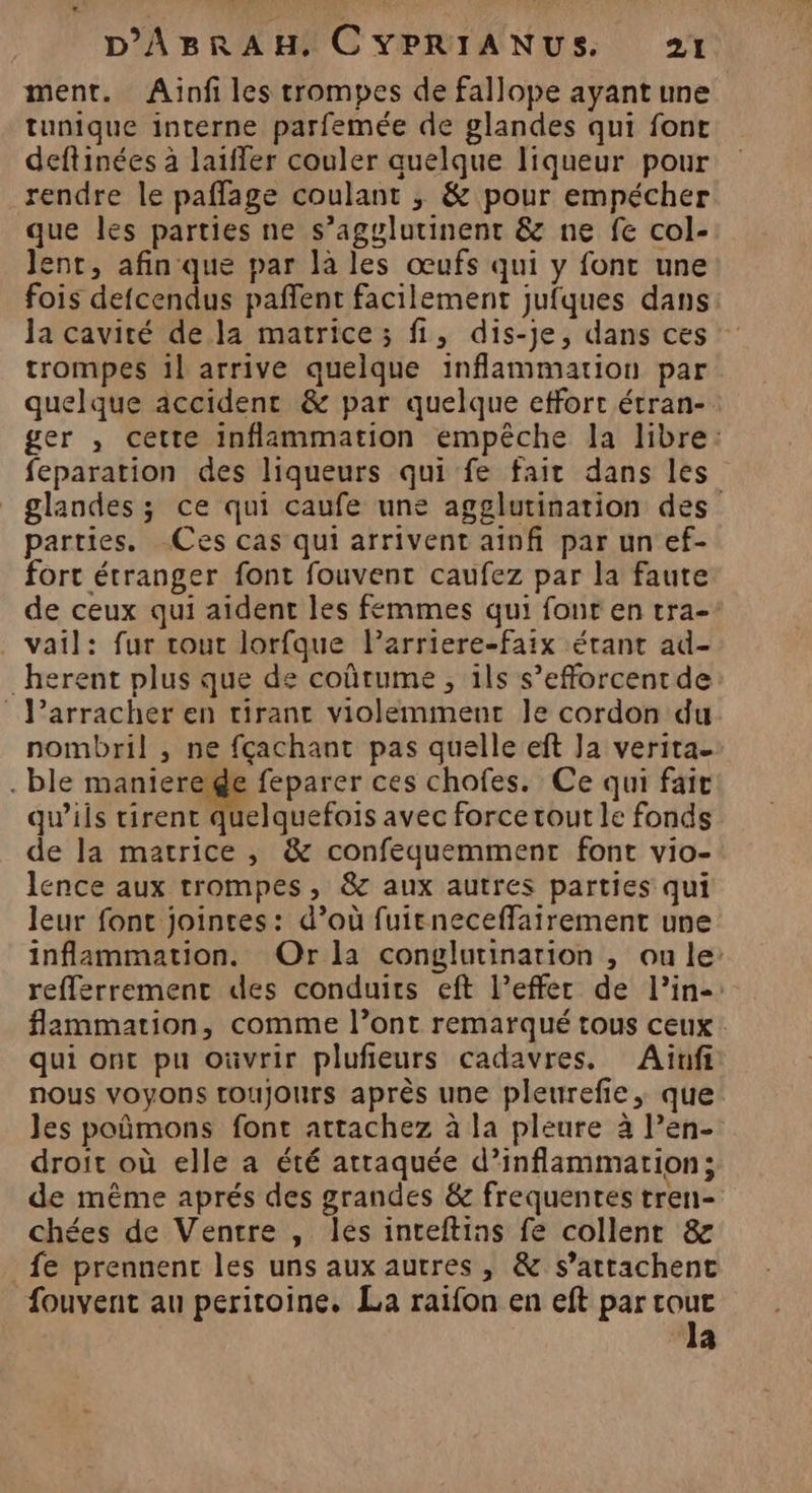 ment. Aïnf les trompes de fallope ayant une tunique interne parfemée de glandes qui font deftinées à laiffer couler quelque liqueur pour rendre le paflage coulant ,; &amp; pour empécher que les parties ne s’agglutinent &amp; ne fe col- Jent, afin que par là les œufs qui y font une fois defcendus paffent facilement jufques dans Ja cavité de la matrice; fi, dis-je, dans ces trompes 1l arrive quelque inflammation par quelque accident &amp; par quelque effort étran- ger , cette inflammation empêche la libre: feparation des liqueurs qui fe fait dans les” glandes ; ce qui caufe une agglutination des parties. Ces cas qui arrivent ainfi par un ef- fort étranger font fouvent caufez par la faute de ceux qui aident les femmes qui font en tra- vail: fur tout lorfque larriere-faix étant ad- _herent plus que de coûtume , ils s’efforcentde P’arracher en rirant violemment le cordon du nombril , ne fçachant pas quelle eft Ja veritae . ble maniereide feparer ces chofes. Ce qui fait qu’ils tirent quelquefois avec force tout le fonds de la matrice , &amp; confequemment font vio- lence aux trompes, &amp; aux autres parties qui leur font jointes: d’où fuieneceffarrement une inflammation. Or la conglutinarion , ou le: refferrement des conduits eft l’effer de l’in-: flammation, comme l’ont remarqué tous ceux qui ont pu oùvrir pluñieurs cadavres. Aïnfi nous voyons toujours après une pleurefie, que les poñmons font attachez à la pleure à l’en- droit où elle a été attaquée d’inflammation; de même aprés des grandes &amp; frequentes tren- chées de Ventre , les inteftins fe collent &amp; fe prennent les uns aux autres, &amp; s’attachent fouvent au peritoine. La raifon en eft par pa ‘48