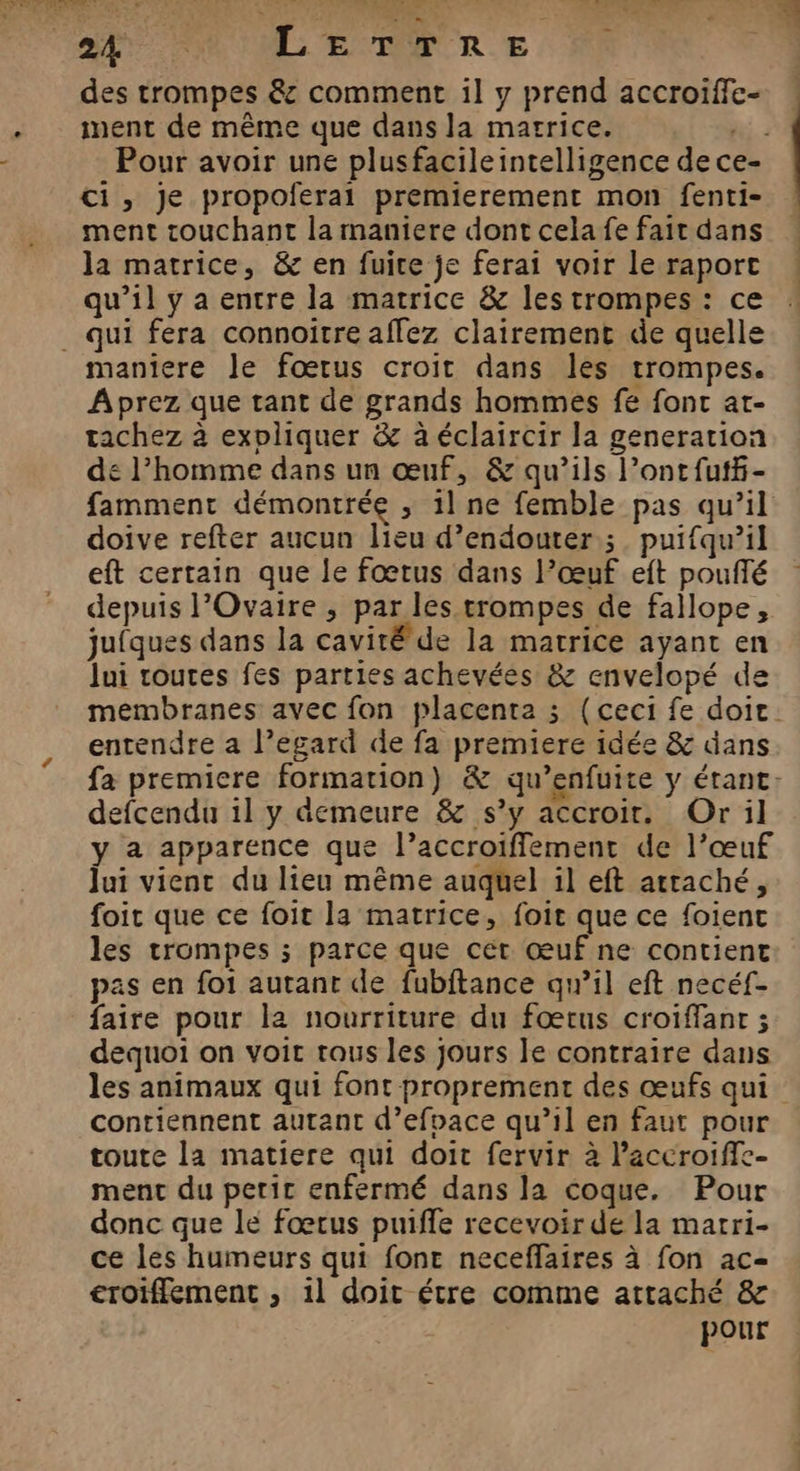 des trompes &amp; comment il y prend accroiïffe- . ment de même que dans la marrice. hi Pour avoir une plusfacileintelligence de ce- ci, je propoferai premierement mon fenti- ment touchant la maniere dont cela fe fait dans la matrice, &amp; en fuire je ferai voir le raport qu’il y a entre la matrice &amp; les trompes : ce _ qui fera connoitre affez clairement de quelle maniere le fœtus croit dans les trompes. Aprez que tant de grands hommes fe fonc ar- tachez à expliquer &amp; à éclaircir la generation de l’homme dans un œuf, &amp; qu’ils l’ontfutf- famment démontrée , il ne femble pas qu’il doive refter aucun lieu d’endouter ;. puifqu’il eft certain que le fœtus dans Pœuf eft pouffé depuis l’Ovaire ; par les trompes de fallope, jufques dans la cavité de la matrice ayant en lui routes fes parties achevées &amp; envelopé de membranes avec fon placenta ; (ceci fe doit. entendre a l’egard de fa premiere idée &amp; dans fa premiere formation) &amp; qu’enfuite y étant. defcendu il y demeure &amp; s’y accroir. Or il y a apparence que l’accroiffement de l’œuf Jui vient du lieu même auquel il eft attaché, foit que ce foit la matrice, foit que ce foient les trompes ; parce que cét œuf ne contient pas en foi autant de fubftance qu’il eft necéf- faire pour la nourriture du fœtus croiffant ; dequoi on voir tous les jours le contraire dans les animaux qui font proprement des œufs qui contiennent autant d’efpace qu’il en faut pour toute la matiere qui doit fervir à Paccroiffe- ment du petit enfermé dans la coque. Pour donc que le fœtus puiffe recevoir de la marri- ce les humeurs qui fone neceffaires à fon ac- croiffement ; 11 doit étre comme attaché &amp; pour