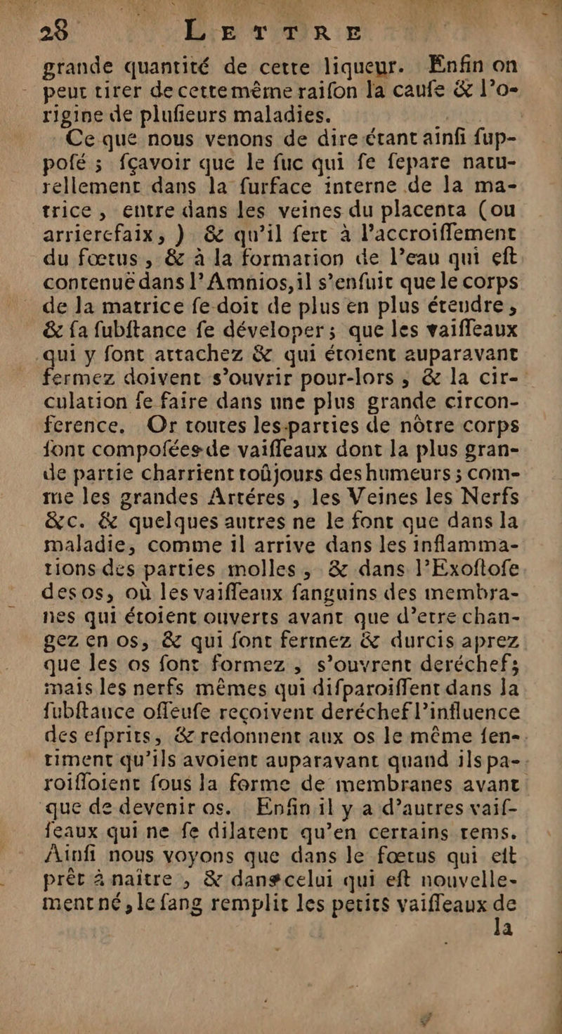 grande quantité de cette liqueur. Enfin on peut tirer de cettemème raifon la caufe &amp; l’o- rigine de plufeurs maladies. Ê Ce que nous venons de dire-étant ainfi fup- pofé ; fçavoir que le fuc qui fe fepare natu- rellemenc dans la furface interne de la ma- trice, entre dans les veines du placenta (ou arriercfaix, ) &amp; qu’il fert à l’accroiffement du fœtus , &amp; à la formation de l’eau qui eft contenue dans l’Amnios, il s'enfuit que le corps de la matrice fe doit de plus en plus éteudre, &amp; fa fubftance fe déveloper; que les vaiffeaux qui y font artachez &amp; qui éroient auparavant fermez doivent s'ouvrir pour-lors , &amp; la cir- culation fe faire dans une plus grande circon- ference. Or toutes les-parties de nôtre corps font compoféesde vaifleaux dont la plus gran- de partie charrient roûjours des humeurs ; com- me les grandes Artéres , les Veines les Nerfs &amp;c. &amp; quelques autres ne le font que dans la maladie, comme il arrive dans les inflamma- tions des parties molles , &amp; dans l’Exoftofe desos, où les vaiffeaux fanguins des membra- nes qui étoient ouverts avant que d’etre chan- gezen os, &amp; qui font fermez &amp; durcis aprez que Îles os font formez , s’ouvrent deréchef; mais les nerfs mêmes qui difparoiffent dans Ja fubftauce offeufe reçoivent deréchef l’influence des efprits, &amp; redonnent aux os le même fen- timent qu’ils avoient auparavant quand ils pa- roifloient fous la forme de membranes avant que de devenir os. Enfin il y a d’autres vaif- feaux qui ne fe dilarent qu’en certains rems. Ainfi nous voyons que dans le fœtus qui et prêt 4 naître , &amp; dangcelui qui eft nouvelle- mentné, le fang remplit les petits vaifleaux Fe a