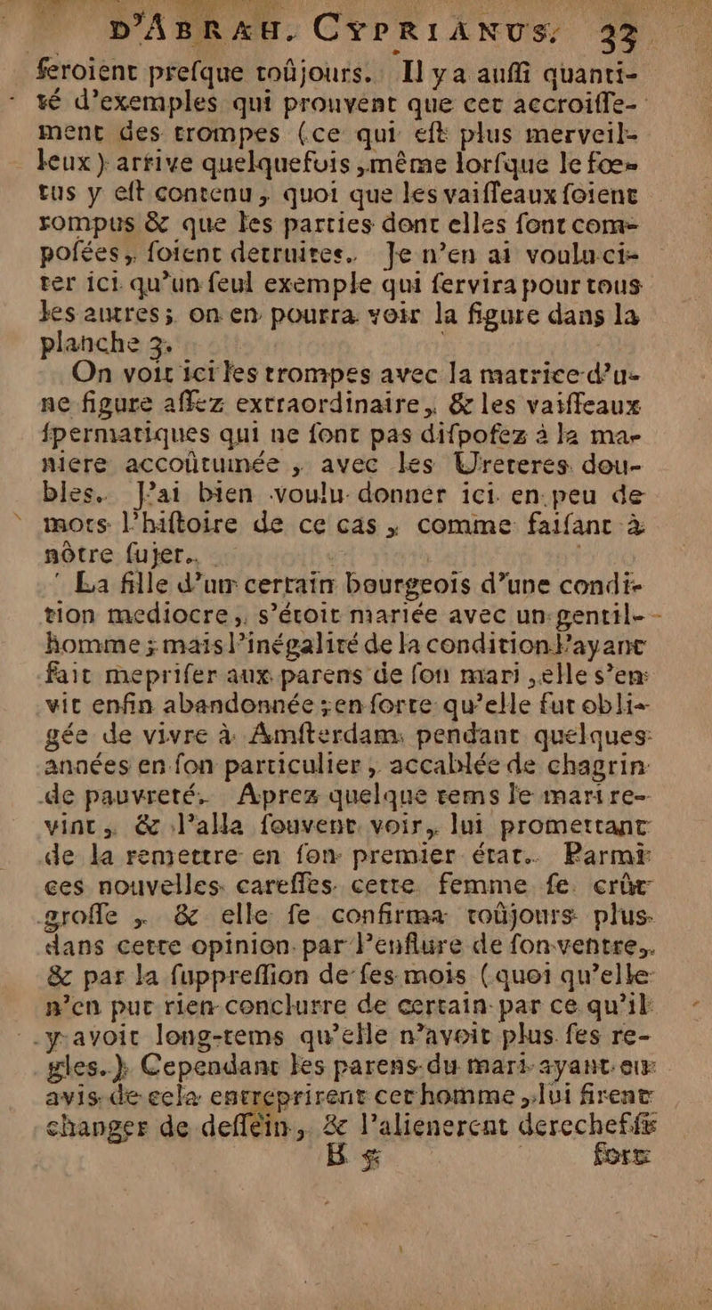nt 1 TE feroient prefque toûjours. Il ya aufi quanti- té d’exemples qui prouvent que cet accroiffe- ment des trompes (ce qui eft plus merveil- eux} arrive quelquefuis ,même lorfque le fœ= tus y eft contenu, quoi que les vaiffeaux foienc rompus &amp; que les parties dont elles font com- pofées, foienc detruites. Je n’en ai voulu.ci- ter ici qu’un feul exemple qui fervira pour tous kes ares; on en pourra voir la figure dans la planche 3. On vois ict les trompes avec la matrice-d’u- ne figure affez extraordinaire, &amp; les vaiffeaux fpermatiques qui ne font pas difpofez à Ja ma- mere accoütunée ,; avec les Urereres dou- bles. fai bien voulu donner ici. en.peu de mots l’hiftoire de ce cas | comme faifanc à nôtre fujer.…. * La fille d’urr cerrain bourgeois d’une condi- tion mediocre,, s’étoit mariée avec un:gentil- - homme ; mais l’inégalité de la condition FPayanc fait meprifer aux parens de fon mari ,elle s’en: vic enfin abandonnée ;enforre qu’elle fur obli gée de vivre à Amfterdam: pendant quelques: anaées en fon particulier , accablée de chagrin: -de pauvreté. Aprez quelque rems le marire- vint, &amp; lala fouvent voir. lui promettant de la remettre en fon- premier état. Parmi ces nouvelles. careffes. cette femme fe. cri groffle | &amp; elle fe confirma roûjours plus. dans cetre opinion. par Penflure de fon ventre. &amp; par la fuppreflion de’fes mois (quoi qu’elle: n’en pur rien conclurre de certain-par ce qu’il: yavoit long-tems qu’elle n’avoit plus fes re- gles..} Cependant es parens-du mari ayant er avis. de ecla entreprirent cerhomme lui firent changer de defféin, 8e l’alienerent derechefff B &amp; | force