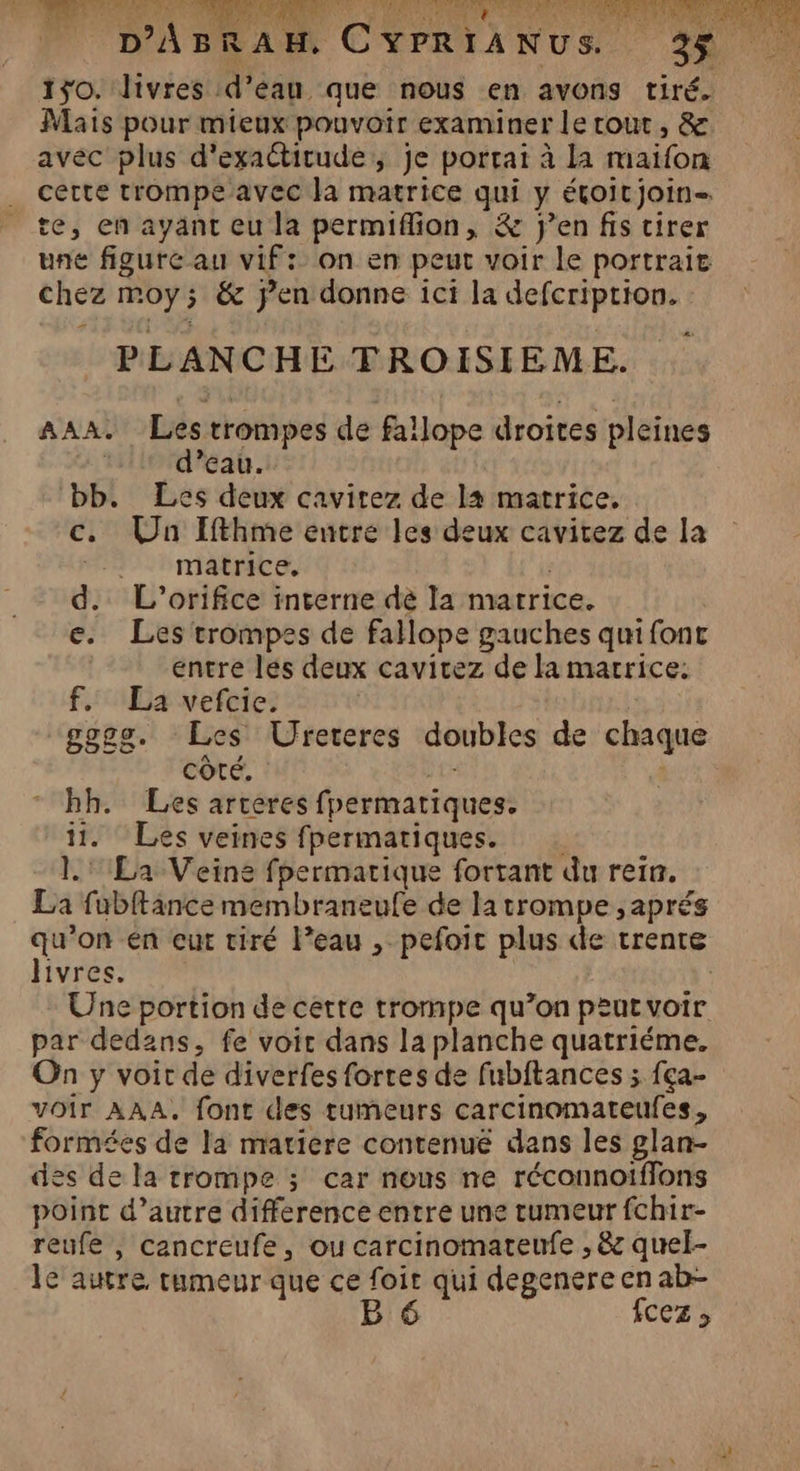 D H'X, ., T1 NN LE ET AE Se 67 A AGE EU ENST Se ET) LS LÉ: (LS ei LT AE D: Res L'SRNE : (ASS ALAN È | di _. D'ABRAH, CYPRIANUS. 150. livres d’eau que nous en avons tiré. Mais pour mieux pouvoir examiner le tout, &amp; avéc plus d'exactitude; je portait à la maïfon cette trompe avec la matrice qui y étoitjoin- te, en ayant eu la permiflion, &amp; jen fis tirer une figure au vif: on en peut voir le portrait chez moy; &amp; jen donne ici la defcription. PLANCHE TROISIEME. AAA. Les trompes de fallope droites pleines | d’eau. bb. Les deux cavitez de la matrice. c. Un Ifthme entre les deux cavitez de la matrice, | d. L'’orifice interne dé la matrice. e. Les trompes de fallope gauches quifont entre les deux cavicez de la marrice: f.. La vefcie. | gggg. Les Ufreteres doubles de chaque côté. hh. Les artères fpermatiques. 11. Les veines fpermatiques. 1.' La Veine fpermatique fortant du rein. La fubftance membraneufe de la trompe , aprés qu’on en eut tiré l’eau , pefoit plus de trente livres. | | Une portion de cette trompe qu’on peut voir par dedans, fe voir dans la planche quatriéme. On y voit de diverfes fortes de fubitances ; fça- voir AAA, font des tumeurs carcinomateufes, formées de la matiere contenué dans les glan- des de la trompe ; car nous ne réconnoiffons point d’autre difference entre une tumeur fchir- reufe , cancreufe, ou carcinomateufe , &amp; quel- le autre, rumeur que ce foit qui degenereen ab- B 6 fcez ;