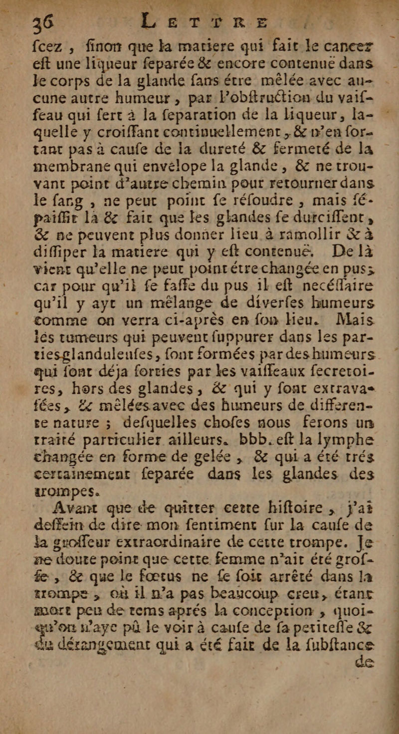 d L J à “ * 26 EL STE RE fcez , finon que ka matiere qui faic le cancer eft une liqueur feparée &amp; encore contenue dans Je corps de la glande fans étre mêlée avec au- cune autre humeur, par Pobftruction du vaif- feau qui fert à la feparation de la liqueur, la- quelle y croiffant contivuellement , &amp; w’en for- tant pas à caufe de ja dureté &amp; fermeté de la membrane qui envélope la glande, &amp; netrou- vant point d'autre chemin pour retourner dans le fang , ne peur point fe réfoudre , mais fé- paiffir là &amp;z fair que les glandes fe durciffent, &amp; ne peuvent plus donner lieu à ramollir &amp; à diffiper la matiere qui y eft contenue, De là Vient qu'elle ne peut poinrétrechangée en pus; car pour qu’il fe faffe du pus 1keft necéflaire qu’il y ayt un mélange de diverfes humeurs comme on verra ci-après en fon Heu. Mais és tumeurs qui peuvent fuppurer dans les par- tiesglanduleunfes, font formées par des humeurs qui font déja forvies par kes vaiffeaux fecreroi- res, hors des glandes, &amp; qui y font extravas fées, #4 mêléesavec des humeurs de differen- se nature ; defquelles chofes nous ferons un traité particuHer ailleurs. bbb.eft la lymphe changée en forme de gelée | &amp; qui a été trés certainement feparée dans les glandes des trompes. Avant que de quitter cette hiftoire , j'ai deffsin de dire mon fentiment fur la caufe de la groffeur extraordinaire de cette trompe. Je ne doute point que cette. femme n'ait été grof- fe , 8e que le fœtus ne {e foie arrêté dans la tuomps, Où il n’a pas beaucoup crew, étant mort peu de rtems aprés la conception ,; quoi- qu'on w’aye pû le voir à caufe de fa petitefle &amp; du dérangement qui a été fair de la fubftance