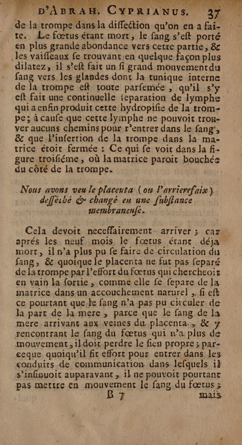 RAH CYPRIANUS, 237 de la trompe dans la diffeétion qu’on en afai- te. Le foœrus étant mort, le fang s’eft porté en plus grande abondance vers cetre partie, &amp; les vaiffeaux fe trouvant.en quelque façon plus dilatez, 11 s’eft faic un fi grand mouvementdu fang vers les glandes don: Ja tunique interne de la trompe eft route parfemée , qu’il s’y eft fair une continuelle feparation de Jymphe qui a enfin produit cetre hydropifis de la trom- pe; à caufe que cette lymphe ne pouvoir trou- ver aucuns chemins pour rentrer dans le fang', &amp; que linfertion de la trompe dans la ma- trice étoit fermée : Ce quife voir dans la fi- gure troifiéme , où ka marrice paroit bouchée du côté de la trompe. | Nous avons veu le placenta (ow l’arrierefaix} deffésbé &amp; changé en une [ubflance membranenfe. g Cela devoit neceffairement- arriver ; caz. aprés les neuf mois le fœtus étant déja mort, il n’a plus pu fe faire de circulation du | fang, &amp; quoique le placenta ne fut pas feparé de latrompe par l'effort du fœrus quichercheoïis en vain la fortie , comme elle fe fepare de Ja matrice dans-un accouchement narurel .. fi eft ce pourtant quete fang n’a pas pu cuculer de la part de la mere , parce que le fang de la mere arrivant aux veines du placenta, &amp; y rencontrant le fang du fœtus qui n’a: plus de mouvement ,ildoir perdre le fien propre ; par- ceque quoiqu'il fit effort pour entrer dans les conduits de communication dans lefquels ik s’infinuoit auparavant , 1} ne pouvoir pourtant pas mertre en mouvement le fans du fœtus x B 7 : mais