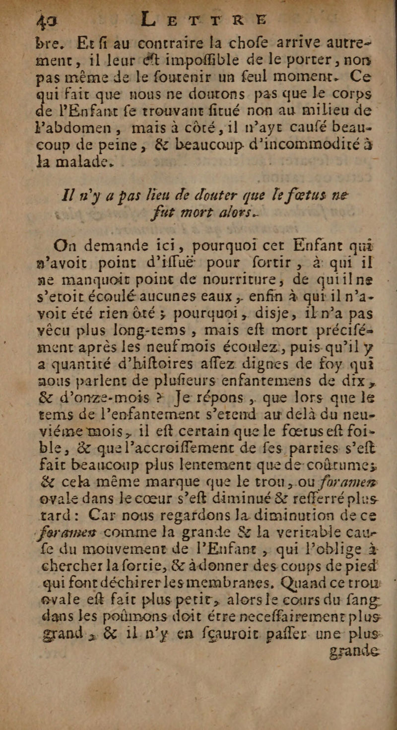 data: à UD OL, 43 LORS R°E bre. Er ff au contraire la chofe arrive autre- ment, il leur ét impoñfible de le porter , non pas même de le fourenir un feul moment. Ce qui fait que nous ne doutons pas que le corps de l'Enfant fe trouvant fitué non au milieu de labdomen, maïs à côté, 1l waye caufé beau- coup de peine , &amp; beaucoup d’incommodité à Ja malade. Ô I n'y a pas lieu de douter que le fœtus ne . fat mort alors. On demande ici, pourquoi cer Enfant qui #’avoit point d’iffuë pour fortir, à: qui il ne manquoit point de nourriture, de quiilne s’eroit écoulé aucunes eaux ; enfin à qui il n’a- voir été rien Ôté ; pourquoi, disje, 1kn°a pas vêcu plus long-tems , mais eft mort précifé- ment après les neuf mois écowlez:, puis qu’il y a quantité d’hiftoires affez dignes de foy qui aous parlent de plufieurs enfantemens de dix, &amp; d’onze-mots > Je répons , que lors que le tems de l’enfantement s’erend au delà du neu- viéme mois, 1l eft certain que le fœtus eft foi- ble, &amp; quel’accroiffement de fes parries s’eft fair beaucoup plus lentement que de-coûrumesz &amp; cela même marque que le trou, ou fumer ovale dans le cœur s’eft diminué &amp; refferré plu tard: Car nous regafdons Ja diminurion de ce ‘feræmnes comme la grande &amp; la veritable cau- fe du mouvement de l'Enfant ,; qui l’oblige à chercher la forcie, &amp; àdonner des coups de pied qui font déchirerlesmembranes, Quand ce trou evale eft fair plus petir, alorsie cours du fang dans les poñmons doit étre neceffairement plus grande I