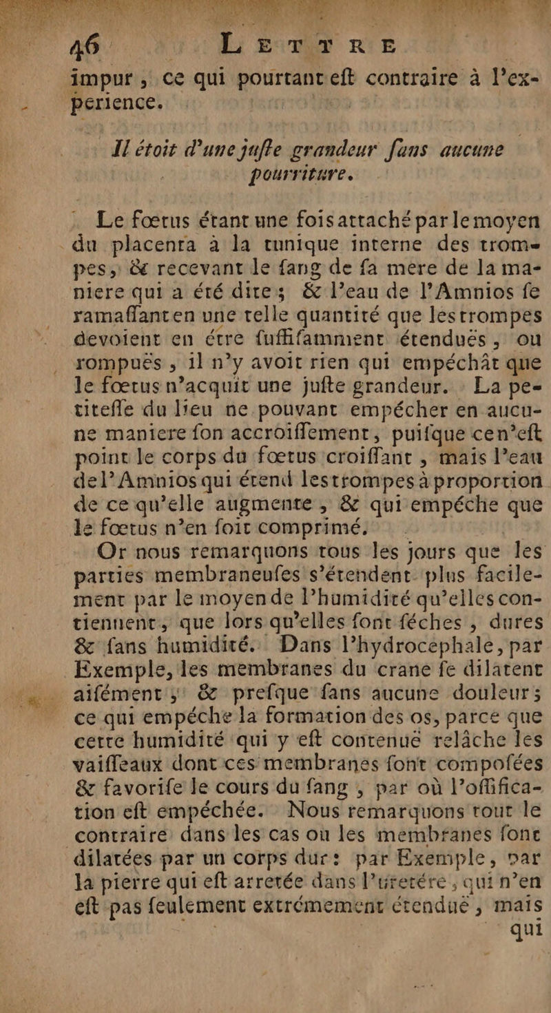 à : As A | impur , ce qui pourtanteft contraire à l’ex- perience. 15 Il étoit d'une juffe grandeur fans aucune | pourriture. Le fœtus érant une foisattaché par lemoyen du placenta à la tunique interne des trom pes, &amp; recevant le fang de fa mere de la ma- niere qui a été dites &amp; l’eau de l’Amnios fe ramaflanten une telle quantité que lestrompes devoient en étre fuffifamment étendués, ou rompuës , 11 n’y avoit rien qui empéchÂt que le fœtus n’acquit une jufte grandeur. : La pe- titefle du leu ne pouvant empécher en aucu- ne maniere fon accroïfflement, puifque cen’eft poine le corps du fœtus croiffanr , maïs l’eau del’ Amnios qui érend lestrompes à proportion de ce qu’elle augmente , &amp; qui empéche que le fœtus n’en foit comprimé, | | Or nous remarquons tous les jours que les parties membraneufes s'étendent plus facile- ment par le moyende l’humidité qu’elles con- tiennent, que lors qu’elles font féches , dures &amp; fans humidité. Dans l’hydrocephale, par Exemple, les membranes du crane fe dilatent aifément ;: &amp; prefque fans aucune douleur ; ce qui empéche la formation des os, parce que cette humidité qui y eft contenue relâche les vaiffeaux dont ces membranes font compofées &amp; favorife le cours du fang , par où l’offifica- tion eft empéchée. Nous remarquons rout le contraire dans les cas où les membranes fonc dilatées par un corps dur: par Exemple, Dar la pierre qui eft arrétée dans l’urerére , qui n’en eft pas feulement extrémement étendié , maïs | | qui