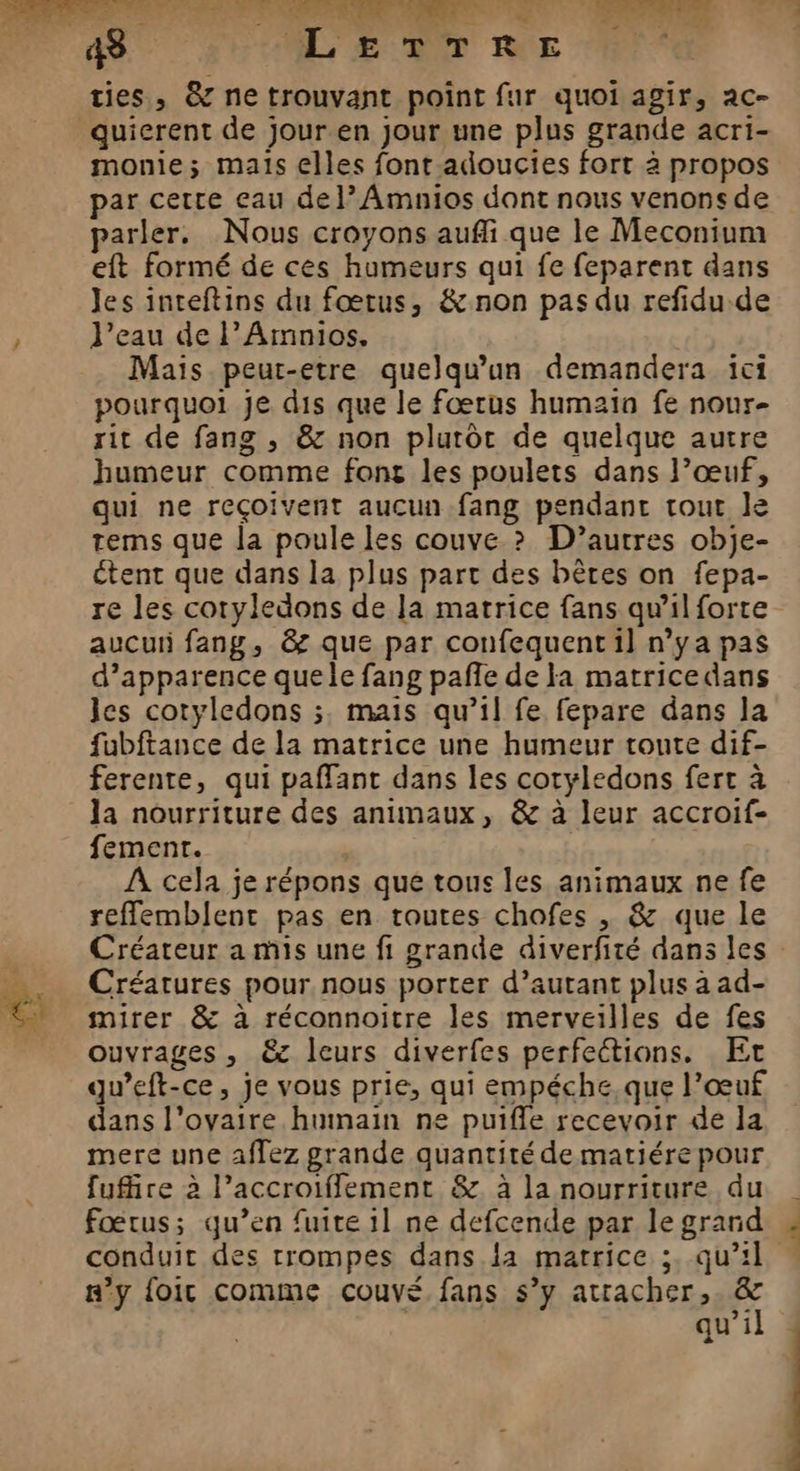 PTT 4e ML EDIT RUE de ties, &amp; ne trouvant point fur quoi agir, ac- monie; mais elles font adoucies fort à propos par cette eau de}? Amnios dont nous venonsde parler. Nous croyons aufli que le Meconium eft formé de ces humeurs qui fe feparent dans Jes inteftins du fœtus, &amp; non pas du refidu de l’eau de l’Amnios, Mais peur-etre quelqu'un demandera ici pourquoi je dis que le fœtus humzia fe nour- rit de fang , &amp; non plutôt de quelque autre humeur comme font les poulets dans l’œuf, qui ne reçoivent aucun fang pendant tout le tems que la poule les couve ? D’autres obje- étent que dans la plus part des bêtes on fepa- re les coryledons de la matrice fans qu'il forte aucui fang, &amp; que par conufequent il n’y a pas d’apparence que le fang pañle de la matricedans les cotyledons ;, mais qu’il fe fepare dans la fubftance de la matrice une humeur tonte dif- ferente, qui paffant dans les coryledons fert à la nourriture des animaux, &amp; à leur accroif- fement. A cela je répons que tous les animaux ne fe reffemblent pas en routes chofes , &amp; que le Créateur a mis une fi grande diverfité dans les Créatures pour nous porter d’autant plus à ad- mirer &amp; à réconnoitre les merveilles de fes ouvrages , &amp;z leurs diverfes perfections. Et gu’eft-ce, je vous prie, qui empéche,que l’œuf dans l'ovaire humain ne puifle recevoir de la mere une affez grande quantité dematiére pour fuffire à l’accroifflement &amp; à la nourriture du fœtus; qu’en fuite il ne defcende par le grard n’y {oit comme couvé fans s’y attacher, &amp; + qu'il