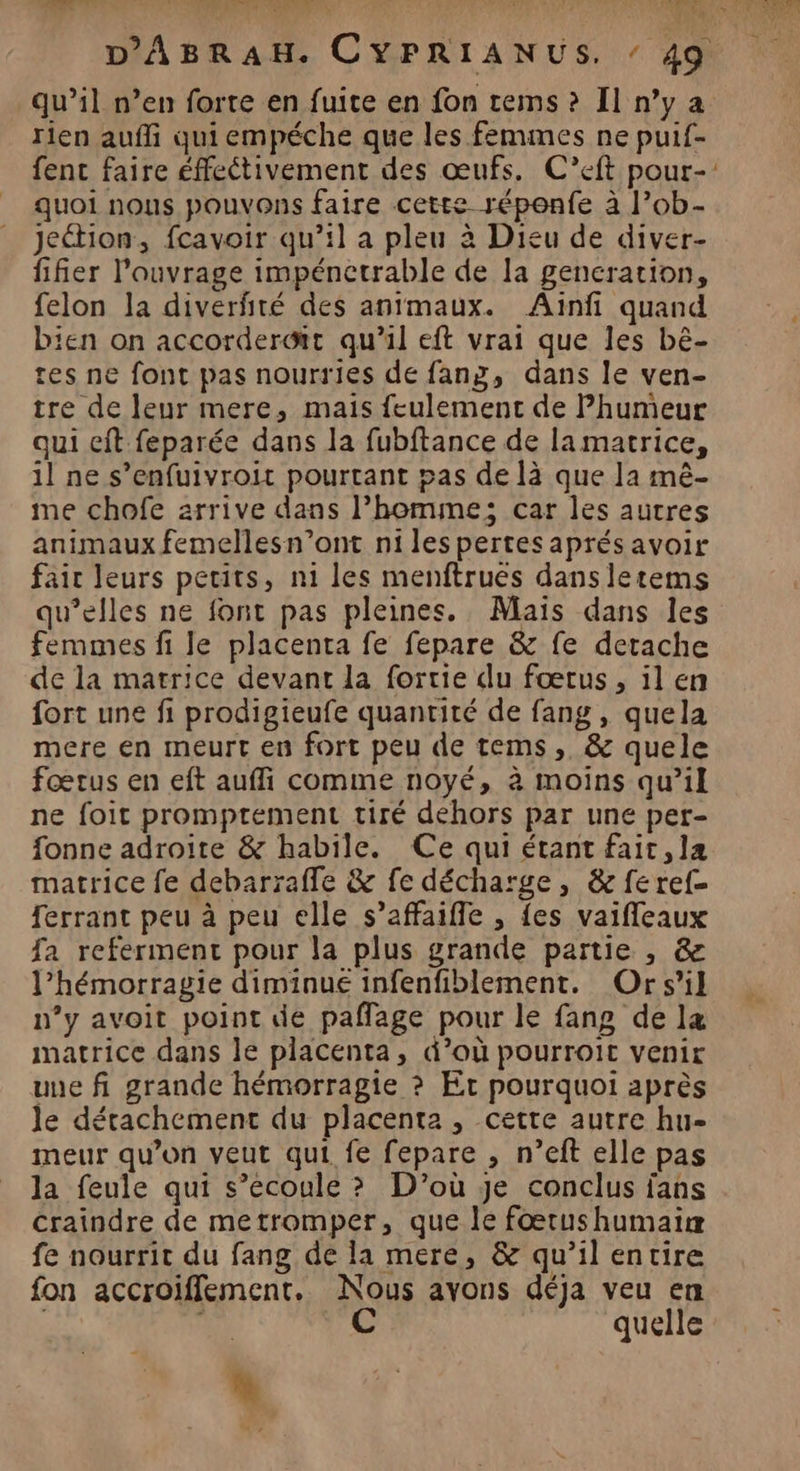 male : POUR AR N L ‘ à NC doi rien aufli qui empéche que les femmes ne puif- quoi nous pouvons faire cette répenfe à l’ob- Jeétion, fcavoir qu’il a pleu à Dieu de diver- fifier l'ouvrage impénetrable de la gencration, felon la diverfiré des animaux. Ainfi quand bien on accorderGit qu’il eft vrai que les bè- tes ne font pas nourries de fang, dans le ven- tre de leur mere, mais feulement de Phumeur qui cit feparée dans la fubftance de la matrice, il ne s’enfuivroit pourtant pas de là que la mê- me chofe arrive dans l’homme; car les autres animaux femellesn’ont ni les pertesaprésavoir fair leurs pecits, n1 les menftrues dans letems qu’elles ne font pas pleines. Mais dans les femmes fi le placenta fe fepare &amp; fe detache de la marrice devant la fortie du fœtus, il en fort une fi prodigieufe quantité de fang, quela mere en meurt en fort peu de tems, &amp; quele fœtus en eft auffi comme noyé, à moins qu’il ne foit promptement tiré dehors par une per- fonne adroite &amp; habile. Ce qui étant fait, ]a matrice fe debarrafle &amp; fe décharge, &amp; fe ref ferrant peu à peu elle s’affaifle , {es vaifleaux fa referment pour la plus grande partie , &amp; l’hémorragie diminue infenfiblement. Ors'il n’y avoit point die paffage pour le fang de la matrice dans le placenta, d’où pourroit venir une fi grande hémorragie ? Et pourquoi après le détachement du placenta, cette autre hu- meur qu'on veut qui fe fepare , n’eft elle pas la feule qui s’ecoule ? D'où je conclus fans craindre de metromper, que le foœrushumairæ fe nourrit du fang de la mere, &amp; qu’il entire fon accroiflement. Nous avons déja veu en ; C quelle #
