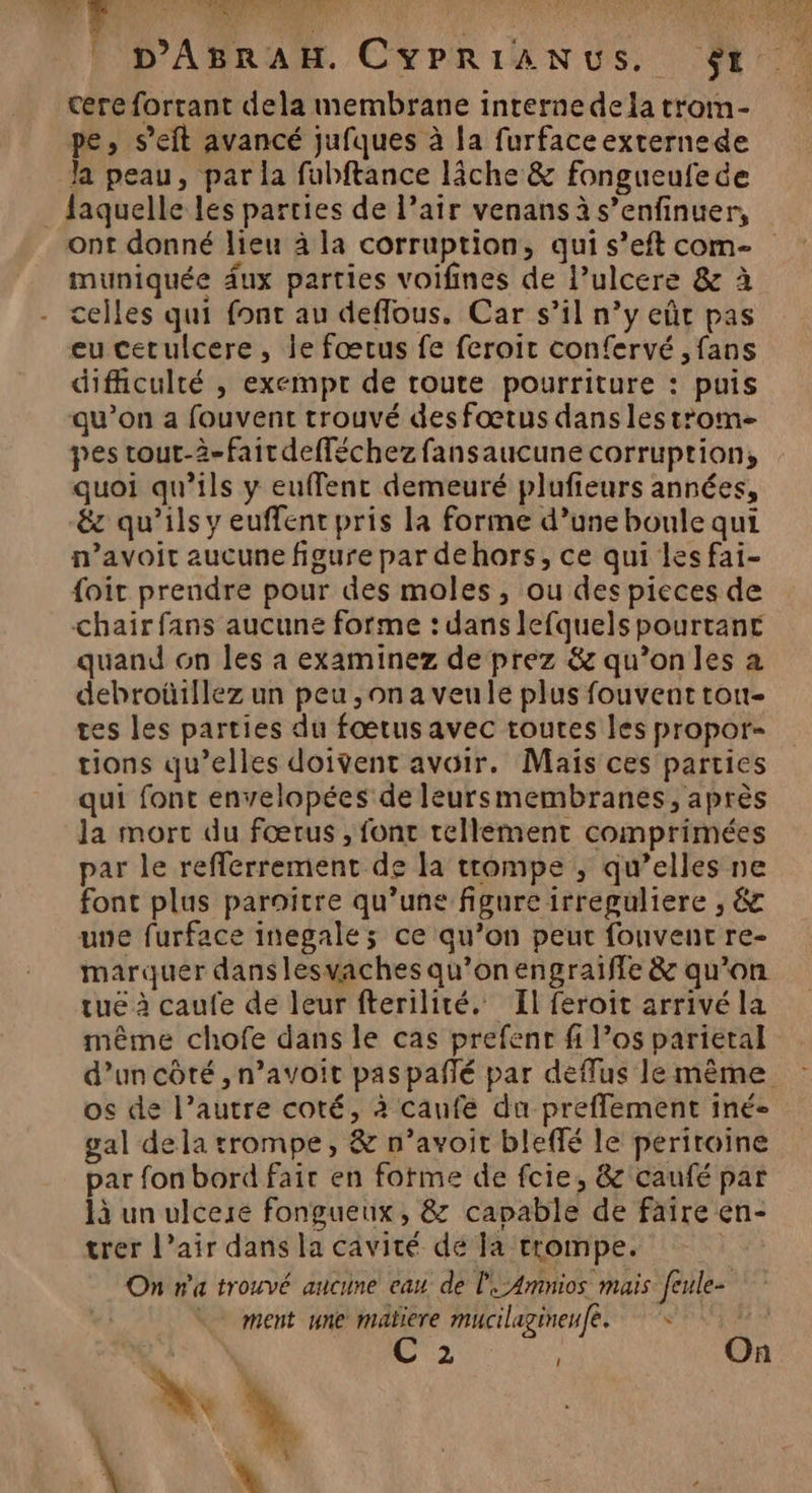 bc FT RME | OT HSE TE D'ABRAH. CYPRIANUS. $t cere fortant dela membrane interne dela trom- pe, s’eit avancé jufques à la furfaceexternede Ja peau, par la fubftance lâche &amp; fongueufede laquelle les parties de l’air venans à s’enfinuer, ont donné lieu à la corruption, qui s’eft com- muniquée dux parties voifines de l’ulcere &amp; à celles qui font au deffous, Car s’il n’y eût pas eu cerulcere, le fœtus fe feroit confervé ,fans difficulté , exempt de route pourriture : puis qu’on a fouvent trouvé des fœtus dans lestrom- pes tout-à-fairdefféchez fansaucune corruption, quoi qu’ils y euffenc demeuré plufieurs années, &amp;z qu’ils y euffent pris la forme d’une boule qui n’avoit aucune figure par dehors, ce qui les fai- foit prendre pour des moles, ou des pieces de chair fans aucune forme : dans lefquels pourtant quand on les a examinez de prez &amp; qu’on les a debroüillez un peu ,ona veule plus fouvent tou- tes les parties du fœtus avec toutes les propor- tions qu’elles doivent avoir. Maïs ces parties qui font envelopées de leursmembranes, après Ja mort du fœrus, font tellement comprimées par le reflerrement de la trompe , qu’elles ne font plus paraitre qu’une figure irreguliere , &amp; une furface inegale; ce qu’on peut fonvent re- marquer dans lesvaches qu’on engraiffe &amp; qu’on tué à caufe de leur fterilité. Il feroit arrivé la même chofe dans le cas prefenr fi l’os parietal d’un côté ,n’avoit paspañlé par deflus le même os de l’autre coté, à canfe da preffement iné- gal dela trompe, &amp; n’avoit bleffé le periroine par fon bord fair en forme de fcie, &amp; caufé par là un ulcere fongueux, &amp; capable de faire en- trer l’air dans la cavité de la trompe. | On ra trouvé aucune eau de l'UAmnios mais feule- | ment une matiere mucilagineufe. C 2 , On w 97 Re