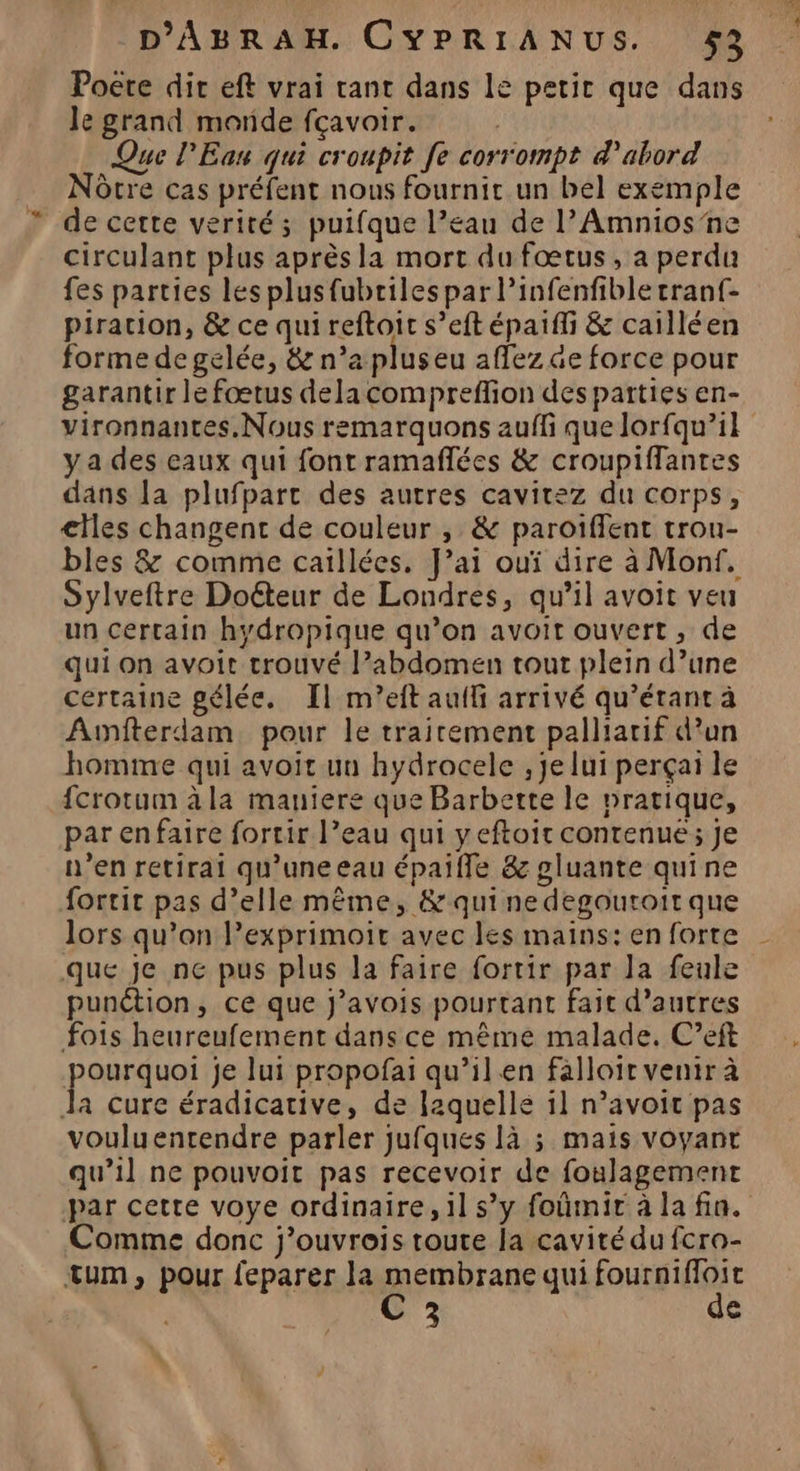 Poëre dir eft vrai rant dans le petit que dans le grand morde fçavoir. Que l'Eau qui croupit fe corrompt d'abord Nôcre cas préfent nous fournir un bel exemple de cette verité; puifque l’eau de l’Amnios ne circulant plus après la mort du fœtus, a perdu fes parties les plusfubriles par l’infenfible tranf- piration, &amp; ce qui reftoit s’eft épaiffi &amp; cailléen forme de gelée, &amp; n’a plus eu affez ae force pour garantir le fœtus delacompreffion des parties en- vironnantes.Nous remarquons auffi que lorfqu’il y a des eaux qui font ramañlées &amp; croupiffantes dans la plufpart des autres cavitez du corps, elles changent de couleur , &amp; paroiffent trou- bles &amp; comme caillées. J’ai ouï dire à Monf. Sylveftre Doéteur de Londres, qu’il avoit veu un certain hydropique qu’on avoit ouvert, de qui on avoit trouvé l’abdomen tout plein d’une certaine gélée. Il m’eft auifi arrivé qu’étant à Aunfterdam pour le trairement palliarif d’un homme qui avoit un hydrocele , je lui perçai le fcrotum àla maniere que Barbette le pratique, parenfaire fortir l’eau qui yeftoir contenue ; je n’en retirai qu'uneeau épaifle &amp; gluante quine fortit pas d’elle même, &amp; qui ne degoutoit que lors qu’on l’exprimoir avec les mains: en forte - que je ne pus plus la faire fortir par la feule punétion, ce que J’avois pourtant fait d’autres fois heureufement dans ce même malade. C’eft pourduo je lui propofai qu’ilen falloir venir à a cure éradicative, de laquelle il n’avoic pas vouluentendre parler jufques là ; mais voyant qu’il ne pouvoit pas recevoir de foulagement par cette voye ordinaire, il s’y foñûmir à la fin. Comme donc j’ouvrois toute la cavité du fcra- tum, pour feparer la membrane qui fourniffoit C 3 de