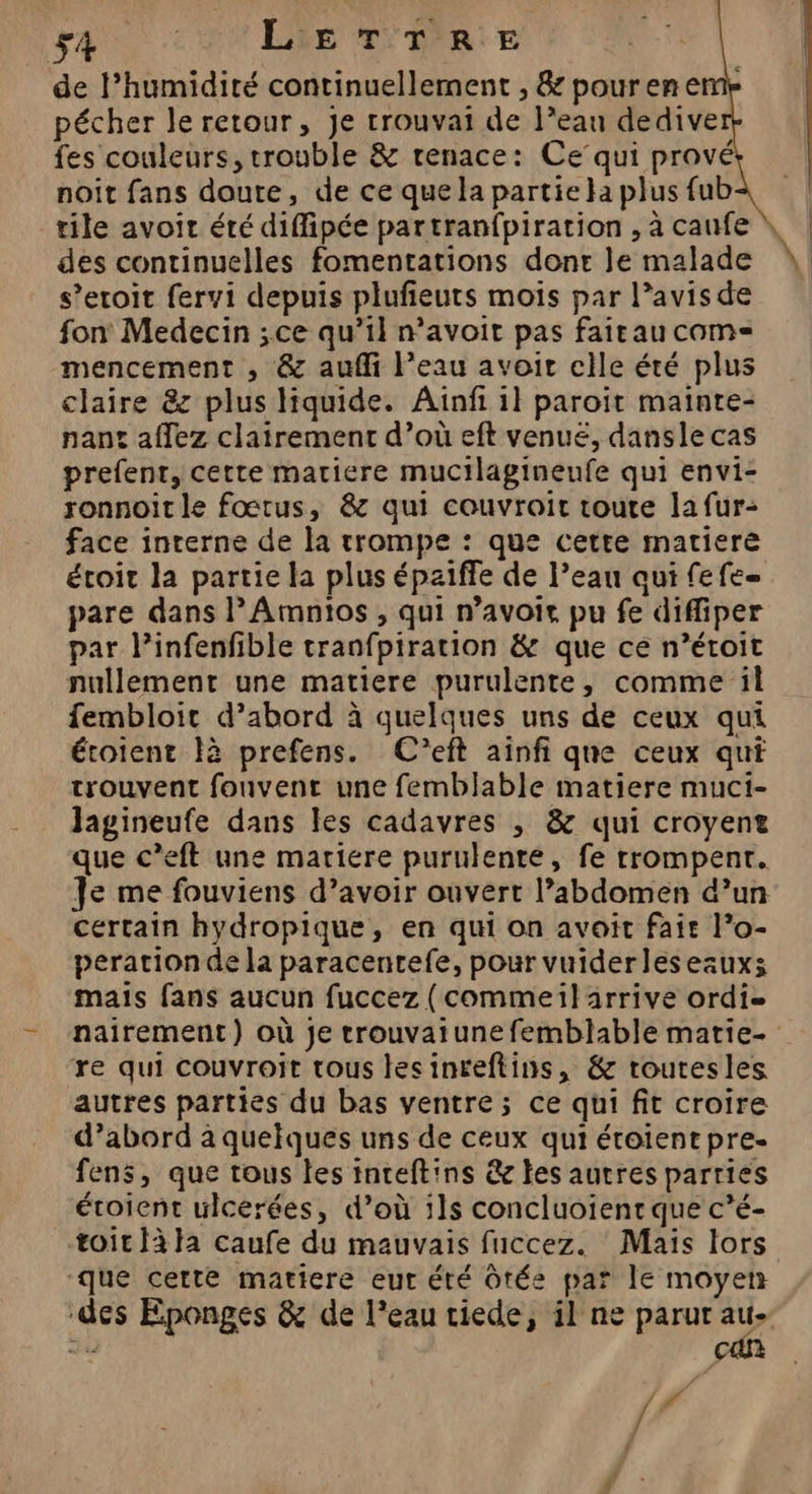 fes couleurs, trouble &amp; renace: Ce’qui prové noit fans doute, de ce que la partie }a plus fub des continuelles fomentations done le malade s’eroit fervi depuis plufieuts mois par l’avisde fon Medecin ;ce qu’il n’avoit pas fairau come mencement , &amp; aufli l’eau avoit cile été plus claire &amp;z plus liquide. Ainfi il paroït mainte- nant affez clairement d’où eft venuëé, dansle cas prefenr, cette matiere mucilagineufe qui envi- ronnoit le fœtus, &amp; qui couvroit toute la fur: face interne de la trompe : que cette matiere écoit la partie la plus épziffe de l’eau qui fefe pare dans l’Amntos , qui n’avoir pu fe diffiper par l’infenfible tranfpiration &amp; que ce n’éroit nullement une matiere purulente, comme il fembloit d’abord à quelques uns de ceux qui étoient tà prefens. C’eft aïnfi que ceux qui trouvent fonvent une femblable matiere muci- Jagineufe dans les cadavres , &amp; qui croyent que c’eft une matiere purulente, fe trompent. Je me fouviens d’avoir ouvert l’abdomen d’un certain hydropique, en qui on avoit fair l’o- perationde la paracenrefe, pour vuiderleseauxs mais fans aucun fuccez (commeil arrive ordi nairement) où je trouvaiune femblable matie- re qui couvroit tous lesinreftins, &amp; routesles autres parties du bas ventre; ce qui fit croire d’abord à quelques uns de ceux qui étoient pre. fens, que tous les inreftins &amp; les autres parries éroient uicerées, d’où ils concluoient que c’é- toit ta caufe du mauvais fuccez. Maïs lors que certe matiere eur été Ôtée par le moyen ‘des Éponges &amp; de l’eau tiede, il ne parut a d L | { | | | \