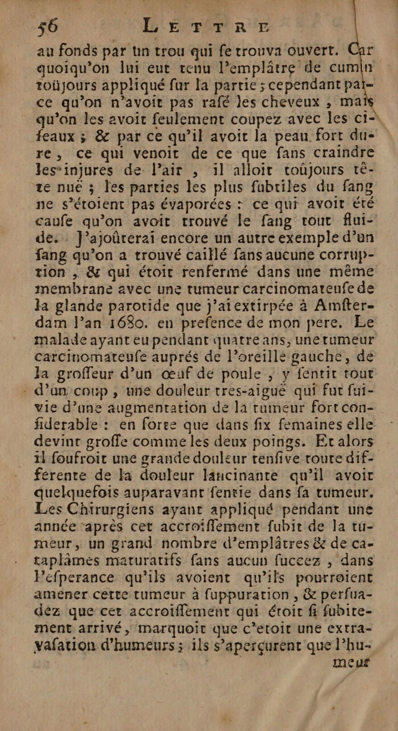 36 LETTRE au fonds par tn trou qui fe trouva ouvert. quoiqu’on Jui eut tenu l’emplâtre de cumin toüjours appliqué fur la partie ; cependant pai- ce qu’on n’avoit pas rafé Jes cheveux ; mai qu’on les avoit feulement coupez avec les ci- feaux ; &amp; par ce qu’il avoit la peau fort du- re, ce qui venoit de ce que fans craindre les’injures de. l’air , il alloit coûjours tè- ze nuë 3 les parties les plus fubtiles du fang ne s’étoient pas évaporées : ce qui avoit Été caufe qu’on avoir trouvé le fang tout flui- de. J’ajoûrer2i encore un autre exemple d’un fang qu’on a trouvé caiïlé fans aucune corrup- tion , &amp; qui étoit renfermé dans une même membrane avec une tumeur carcinomateufe de Ja glande parotide que j’atextirpée à Amfter- dam l’an 16$0. en prefence de mon pere. Le malade ayant eu pendant quatre ans, unerumeur carcinomateufe auprés de l’oreillé gauche, de Ja groffeur d’un œuf de poule ; y fentir tout - d’un coup , ue douleur tres-aigue qui fut fui- vie d’ane augmentation de la rumeur fort con- fiderable : en foree que dans fix femaines elle devint groffe comme les deux poings. Etalors il foufroit une grande douleur renfive roure dif- férente de la douleur lancinante qu’il avoir quelquefois auparavant fentie dans fa rumeur. Les Chtrurgiens ayant appliqué pendant une année ‘après cet accraiflement fubit de la tu- meur, un grand nombre d’emplâtres &amp; de ca- taplämes maturatifs fans aucun fuccez , dans Péefperance qu’ils avoient qu’ils pourroient amener cette tumeur à fuppuration , &amp; perfua- déz que cet accroifflement qui éroir fi fubire- ment arrivé, IMmarquoit que C’etoit une extra- vafation d’humeurs ; ils s’aperçurent que l’hu- ( | meuf