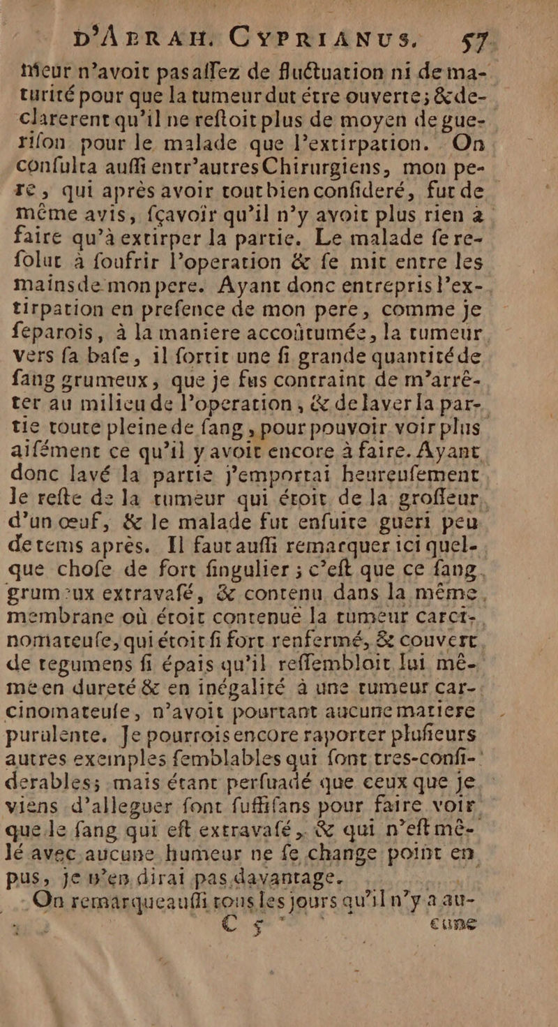 eur n’avoit pasallez de fluétuation n1 de ma- turité pour que la tumeur dut étre ouverte; &amp;de- clarerent qu’il ne reftoit plus de moyen de gue- rllon pour le malade que l’extirpation. On confulra auffi entr’autresChirurgiens, mon pe- Té, qui après avoir toutbienconfideré, fur de même avis, {çavoir qu’il n’y avoic plus rien 2. faire qu’à extirper la partie. Le malade fere- folut à foufrir operation &amp; fe mit entre les mainsde monpere. Ayant donc entréprisl’ex-, tirpation en prefence de mon pere, comme je feparoiïs, à la maniere accoïrumée, la tumeur vers fa bafe, 11 fortic une fi grande quantitéde fang grunreux, que je fus contraint de m’arré- ter au milieu de operation, &amp;delaver [a par- tie route pleinede fang , pour pouvoir voir plus aifément ce qu’il yavoit encore à faire. Ayant donc lavé la partie j’emportai heureufement le refte de la tumeur qui éroit de la groffeur, d’un œuf, &amp; le malade fut enfuire gueri peu detcms après. Il fautaufli remarquer ici quel- que chofe de fort fingulier ; c’eft que ce fang, grum:ux extravafé, &amp; contenu dans la même. membrane où éroic contenue la tumeur carct-, nomateufe, qui étoit fi fort renfermé, &amp; couvert de regumens fi épais qu’il reffembloit [ui mé méen dureté &amp; en inégalité à une rumeur car- cinomateule, n’ayoit pourtant auCurie MALIere purulente, Je pourroisencore raporter plufieurs autres exemples femblables qui font tres-confi- derables; mais étant perfuadé que ceux que Je viens d’alleguer font fufifans pour faire voir que.le fang qui eft extravafé ,. &amp; qui n’eft mè- lé avec aucune humeur ne fe change point en pus, je w’en dirait pas davantage. NU TE On remarqueaufl ronsles jours qau’11n?y a au- DE ul cure