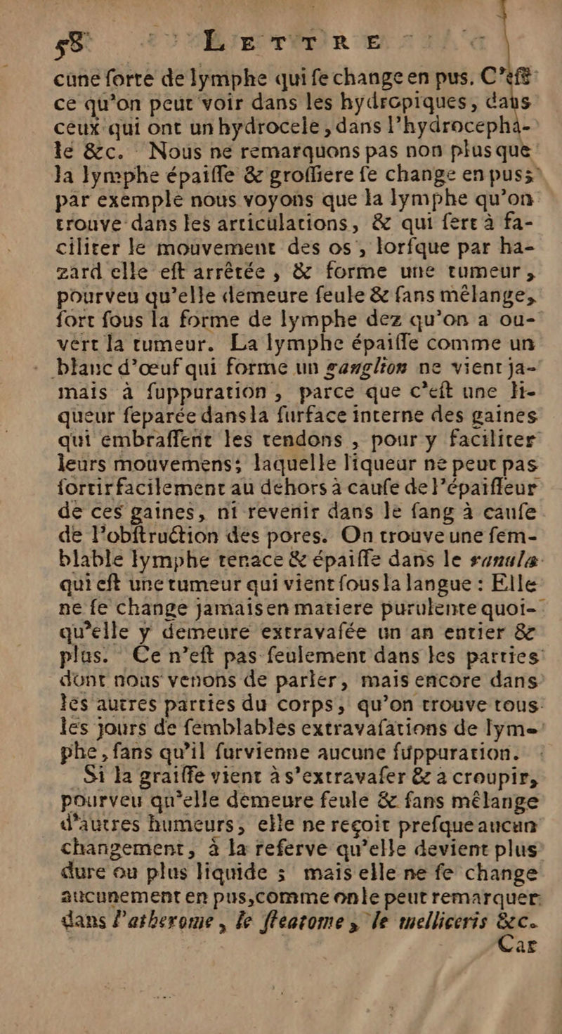 | L SR ÆEUMBIETIER E de cune forte de lymphe qui fe change en pus, C’ef8 ce qu’on peur voir dans les hydropiques, daus ceux qui ont un hydrocele , dans l’hydrocepha- le &amp;c. Nous ne remarquons pas non plus que Ja Jymphe épaifle &amp; grofliere fe change en puss” par exemple nous voyons que la Iymphe qu’on trouve dans les articulations, &amp; qui fere à fa- ciliter le mouvement des os, lorfque par ha- zard elle eft arrêtée , &amp; forme une rumeur, pourveu qu’elle démeure feule &amp; fans mélange, fort fous la forme de lymphe dez qu’on a ou- vert la tumeur. La lymphe épaifle comme un blanc d’œuf qui forme un gawglion ne vient ja- mais à fuppuration, parce que c’eit une H- queur feparée dans la furface interne des gaines qui embraffent les tendons , pour y faciliter leurs mouvemens; laquelle liqueur ne peur pas fortirfacilement au déhors à caufe de l’épaifleur de ces gaines, ni revenir dans le fang à caufe de l’obftruétion des pores. On trouve une fem- blable Iymphe rerace &amp; épaiffe dans le senuleæ qui ft une tumeur qui vient fous la langue : Elle ne fe change jamaïisen matiere purulente quoi- qu’elle y demeure extravafée un an entier &amp; plus. Ce n’eft pas feulement dans les parties dont nous venons de parler, mais encore dans Îès autres parties du corps, qu’on trouve tous. les jours de femblables extravafations de Iyme: phe, fans qu’il furvienne aucune füppurarion. Si la graiffe vient à s’extravafer &amp; à croupir, pourveu qu'elle demeure feule &amp; fans mélange d'autres humeurs, elle ne recoit prefqueaucun changement, à la referve qu’elle devient plus dure où plus liquide 3 maïs elle ne fe change aucunement en pus,comme onle peut remarquer: dans Patherome , le ftearome , le melliceris me ar