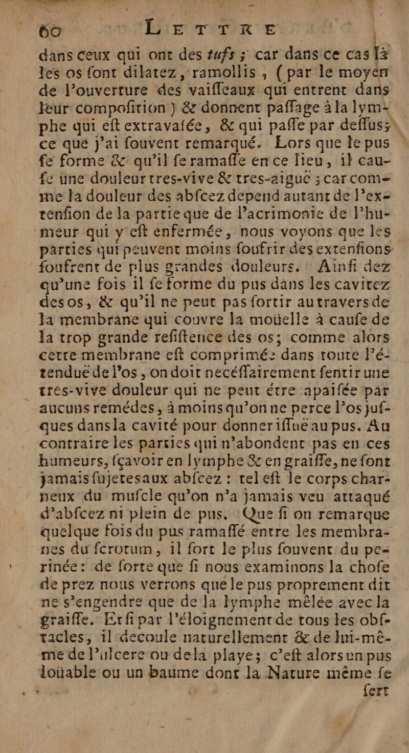 Es tt ER Là RES sde : 0 PO-TERENTERER ENT AN À dans ceux qui ont des #ufs ; car dans ce cas a les os font dilatez , ramollis , ( par le moyen de l'ouverture ‘des vaiffleaux qui entrent dans leur compoñirion } &amp; donnent paffage àlalymi phe qui eft extravafée, &amp; qui paffle par deffus;* ce qué j'ai fouvent remarqué. Eors que le pus fe forme &amp;: qu’il fe ramaffe en ce lieu, 1} cau- fe une douleur tres-vive &amp; tres-2iguc ; car com me la douleur des abfcez depend autant de lexe tenfion de la partie que de l’acrimonie de l’hu- meur qui y cft enfermée, nous voyons que les parties qui peuvent moins foufrir des extenfions- foufrent de plus grandes douleurs. : Ainfi dez qu’une fois il fe forme du pus dans les cavitez desos, &amp; qu’il ne peut pas fortir autraversde Ja membrane qui couvre Ia moelle à caufe de la trop grande refiftence des os; comme alors certe membrane eft comprimé: dans route Fé- tendue de l'os , on doit necéffz2irement fentirune trés-vive douleur qui ne peut étre apaifée par _ aucuns remédes, à moinsqu’onne perce l’os juf- ques dansla cavité pour donneriffue au pus. Au contraire les parsies qui n’abondent pas en ces humeurs, fçavoir en lymphe &amp; en graiffe, ne font jamais fujetesaux abfcez : tel eft le corps char- neux du mufcle qu’on n’a jamais veu attaqué d’abfcez n1 plein de pus. Que ff on remarque quelque fois du pus ramaflé entre les membra- nes du fcrotum, 1l fort le plus fouvenc du pe- rinée: de forte que fi nous examinons la chofe de prez nous verrons que le pus proprement dit ne s’engendre que de la Iymphe mêlée avec la graifle. Erfi par l'éloignement de tous les obf- tacles, 1} Gecoule naturellement &amp; de Hn-mèê- me de l’ulcere ou dela playe; c’eft alorsun pus loüable ou un baume dont la Nature même fe | x {ert