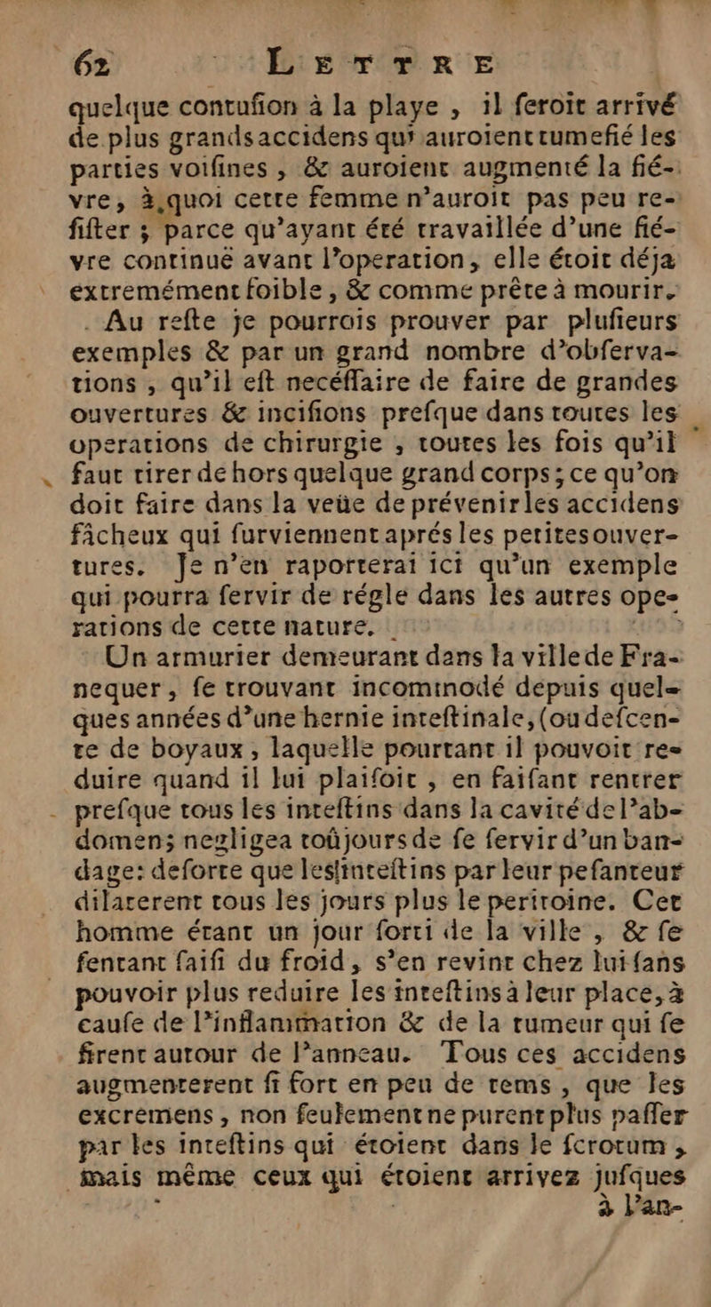 quelque contufon à la playe , 1} feroit arrivé de plus grands accidens qus aurotentrumefié les parties voifines , &amp; auroient augmenté la fié-. vre, à,quoi cette femme n’auroit pas peu re-: fifter ; parce qu'ayant été travaillée d’une fié- vre continue avant l’operation, elle éroit déja extremément foible , &amp; comme prête à mourir. . Au refte je pourrois prouver par plufieurs exemples &amp; par un grand nombre d’obferva- tions , qu’il eft necéffaire de faire de grandes ouvertures &amp; incifions prefque dans routes les operations de chirurgie , routes les fois qu’il fauc rirer de hors quelque grand corps; ce qu’on doit faire dans la veüe de prévenirles accidens ficheux qui furviennentaprés les petitesouver- tures. Je n’en raporterai ici qu’un exemple qui pourra fervir de régle dans les autres ope- rations de cette nature. ur 2 Un armurier demeurant dans la villede Fra- nequer, fe trouvant incominodé depuis quel= ques années d’une hernie inteftinale, (ou defcen- re de boyaux, laquelle pourtant il pouvoit res duire quand 1l lui plaifoic , en faifant rentrer prefque tous les inteftins dans Ja cavité del’ab- domen; negligea roûjours de fe fervir d’un ban- dage: deforre que leslinteftins par leur pefanteur dilarerent tous les jours plus le periroine. Cet homme étant un jour forci dde la ville , &amp; fe fentanc faifi du froid, s’en revint chez luifans pouvoir plus reduire les inteftins à leur place, à caufe de l’inflammarion &amp; de la rumeur qui fe firent autour de l’anneau. Tous ces accidens augmenterent fi fort en peu de rems, que Îles excremens , non feufementne purent plus pafler par les inteftins qui étoient dans le fcrotum ;, mais même Ceux qui étolent arrivez Jufques . h à Par-