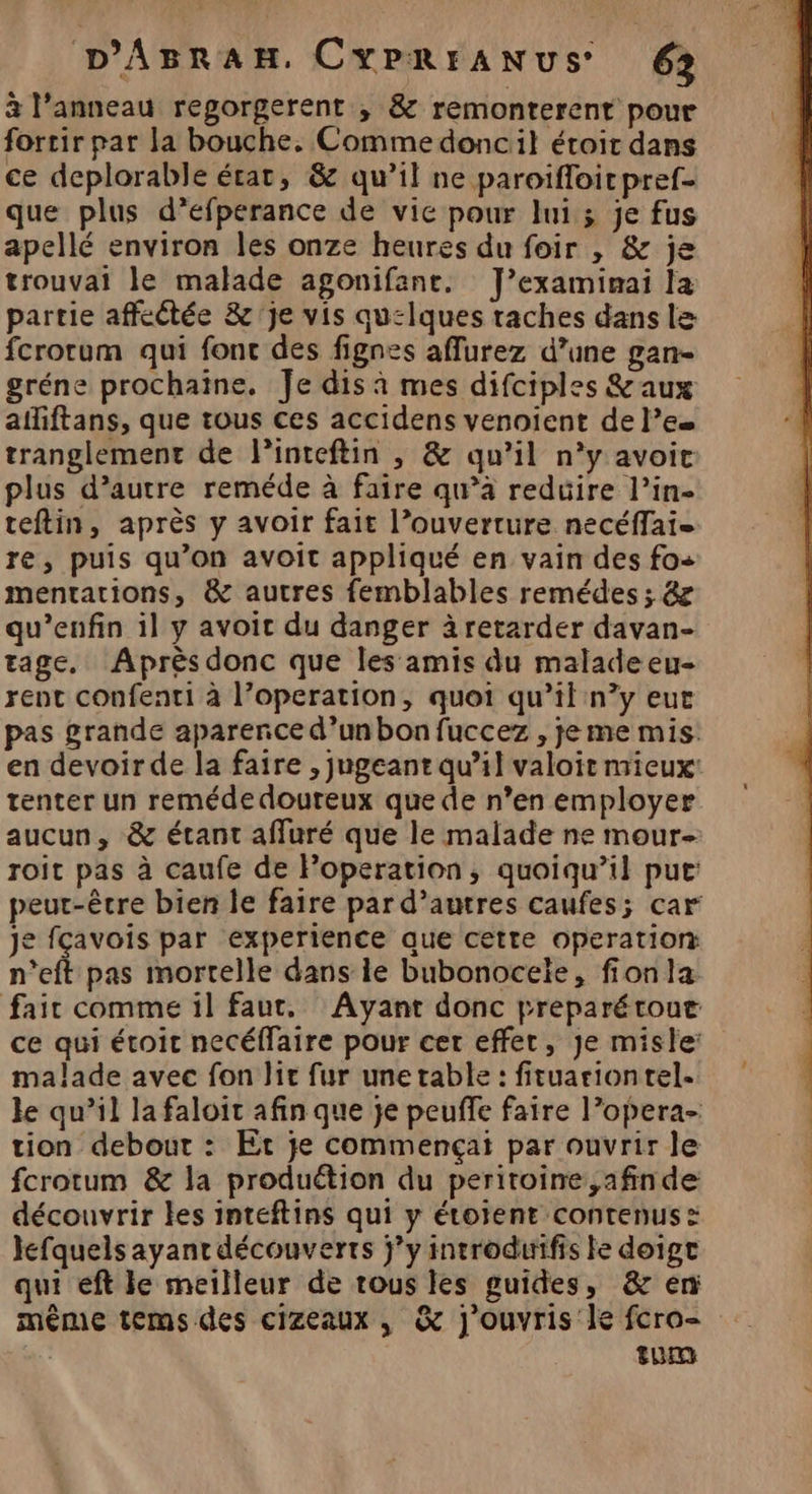à l’anneau regorgerent , &amp; remonterent pour fortir par la bouche. Comme doncil étroit dans ce deplorable état, &amp; qu’il ne paroifloic pref- que plus d’efperance de vie pour lui ; je fus apellé environ les onze heures du foir , &amp; je trouvai le malade agonifane. J’examimai la partie affectée &amp;'je vis qu:lques raches dans le fcrorum qui fonc des fignes aflurez d’une gan- gréne prochaine, Je dis à mes difciples &amp;aux afiftans, que tous ces accidens venoient de le tranglement de Pinteftin , &amp; qu’il n’y avoit plus d’autre reméde à faire qu’à reduire l’in- teftin, après y avoir fait l’ouverture necéffai- re, puis qu’on avoit appliqué en vain des fo+ mentations, &amp; autres femblables remédes ; &amp; qu’enfin il y avoit du danger à retarder davan- tage, Après donc que les amis du malade eu- rent confenti à l’operation, quoi qu’il n’y eut pas grande aparence d’un bon fuccez , je me mis: en devoirde la faire , jugeant qu’il valoir mieux tenter un remédedoureux que de n’en employer aucun, &amp; étant affuré que le malade ne mour- roit pas à caufe de Poperation, quoiqu’il pue: peut-être bien le faire par d’autres caufes; car Je fçavois par experience que cette operation n'eft pas mortelle dans le bubonocele, fionla fair comme il faut, Ayant donc preparétour ce qui étoic necéffaire pour cer effer, Je misle: malade avec fon lit fur une table : firuariontel. le qu’il la faloit afin que je peuffe faire l’opera- tion debout : Et je commençai par ouvrir le fcrotum &amp; la produétion du peritoire ,afinde découvrir les inteftins qui y étoient contenus : Jefquels ayant découverts jy introdurifis le doige qui eft le meilleur de tous les guides, &amp; en même temsdes cizeaux, &amp; j'ouvris le fcro- | turn