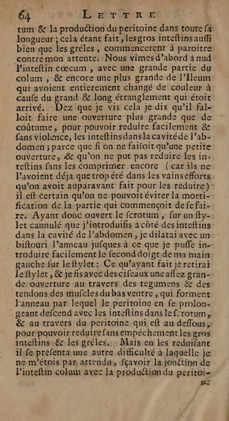 tum &amp; la production du peritoine dans toute fa Jongueur ; cela érant fait, lesgros inteftinsauffi bien que les gréles , commencerent à paroitre contre mon attente. Nous vimesd’abord à nud - Pinteftin cœcum , avec une grande partie du colum , &amp; encore une plus grande de l’Ileum qui avoienc entierement changé de couleur à caufe du grand &amp; long étranglement qui éroit arrivé, Dez que je vis cela je dis qu’il fal- loit faire une ouverture plus grande que de coûtume, pour pouvoir reduire facilement &amp; fans violence, les inteftinsdansia caviréde l’ab- domen ; parce que fi on ne faifoit qu’une petite ouverture, #&amp; qu’on ne put pas reduire les in- teftins fans les comprimer encore (car ils ne l’avoient déja que rropété dans les vainsefforts qu’on avoit auparavant fait pour les reduire}: il eft certain qu’on ne pouvoit éviter la morti-: fication de la partie qui commençait de fe fai- re. Ayant donc ouvert le fcrotum , fur un fty- let cannulé que j’introduifis à côté desinreftins dans la cavité de l’abdomen , je dilarai avec un biftouri l’anneau jufques à ce que je puffe in-: troduire facilement le fecond doigt de ma main gauche fur leftyler: Ce qu'ayant fait Je retira leftyler , &amp; jefisavec descifeaux uneaflez gran: de ouverture au travers des regumens &amp; des tendons des mufcles du bas ventre , qui forment l'anneau par lequel le peritoine en fe prolon- geant defcend avec les inteftins dansle fcrotum, &amp; au travers du peritoine qui eft au deflous; pour pouvoir reduire fansempéchementlesgros inteftins-.éc les grékes.... Mais en les reduifane ilfe prefénta une autre dificulré à laquelle je ne m'étois par attendu: fçavoir la jonction de Pinteftin colum avec la production du peritoi=, Be