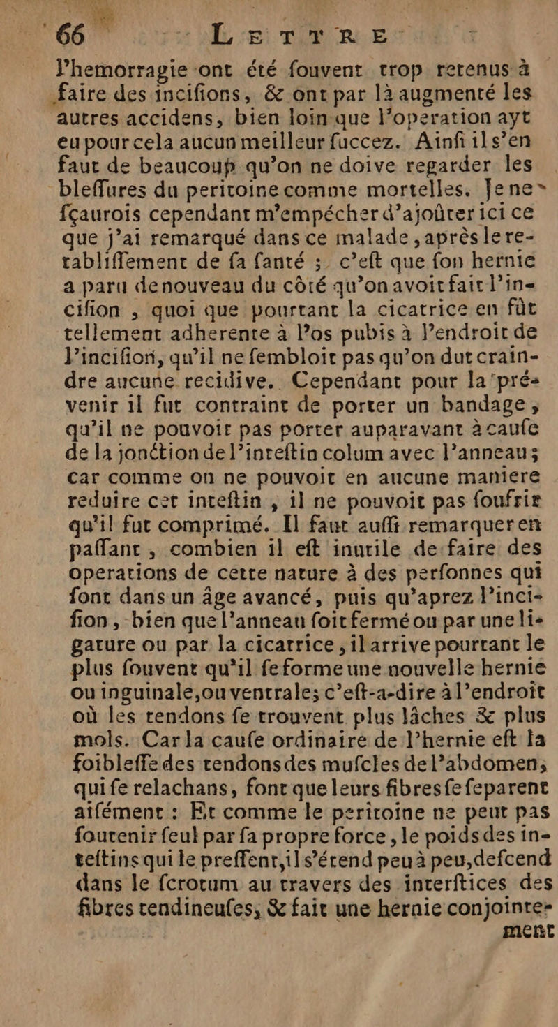 É D: MONT rt AL Si TON RLES Phemorragie ont été fouvent trop retenus à faire des incifions, &amp; ont par là augmenté les autres accidens, bien loin que l’operation ayt eu pour cela aucun meilleur fuccez. Ainfils’en faut de beaucoup qu’on ne doive regarder Îles bleffures du peritoine comme mortelles, Jene® fçaurois cependant m’empécher d’ajoûrer ici ce que j’ai remarqué dans ce malade ,aprèslere- rabliflement de fa fanté ; c’eft que fon hernie a paru denouveau du côté qu’on avoit fait lin cifion , quoi que pourtant la cicatrice en fût tellement adherente à los pubis à l’endroit de l'incifion, qu’il ne fembloit pas qu’on dut crain- dre aucune recidive. Cependant pour la'prés venir 1} fut contraint de porter un bandage, qu’il ve pouvoir pas porter auparavant à caufe de la jonétionde l’inteftin colum avec l’anneau; car comme on ne pouvoit en aucune maniere reduire cet inteftin , il ne pouvoit pas foufrir qu'il fur comprimé. Il faur aufli remarqueren paflant , combien il eft inutile de:faire des Operations de certe nature à des perfonnes qui font dans un âge avancé, puis qu’aprez l’inci- fion , bien que l'anneau foitferméou par une li+ gature ou par la cicatrice ,ilarrive pourtant le plus fouvent qu'il fe forme une nouvelle hernie ou inguinale,ouventrale; c’eft-a-dire à l’endroit où les tendons fe trouvent plus iches &amp; plus mols. Carla caufe ordinaire de l’hernie eft la foibleffe des rendonsdes mufcles de l'abdomen; quife relachans, fonc que leurs fibresfe feparent atfément : Et comme le psriroine ne peut pas foutenir feuk par fa propre force, le poidsdes in- teftins qui le preffenr,ils’érend peu à peu,defcend dans le fcrorum au travers des interftices des fibres cendineufes, &amp; fair une hernie conjointe-