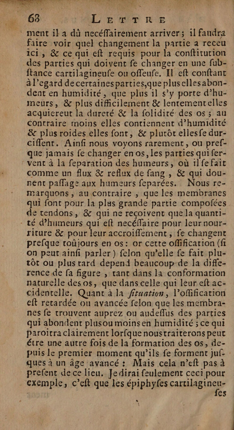 6 LerTRE faire voir quel changement la partie a receu ici, &amp; ce qui eft requis pour la conftitution des parties qui doivent fe changer en une fub- . ftance cartilagineufe ou offeufe. El eft conftant à l’egard de certainesparties,que plusellesabon- deat en humidité, que plus il s’y porte d’hu- meurs, &amp; plus difficilement &amp; lenrementelles acquicreut la dureté &amp; la folidiré des os ; au contraire moins elles contiennent d'humidité &amp; plus roides elles fonr, &amp; plurôr ellesfe dur- ciffent. Ainfi nous voyons rarement, ou pref- que jamais fe changer en os, les parties qui fer- venc à la feparation des humeurs, où 1lfefait comme un flux &amp; reflux de fang , &amp; qui dou- nent paflage aux humeurs feparées. Nous re- Marquons , au contraire ; que les membranes qui font pour la plus grande partie compofées de tendons, &amp; qui ne reçoivent que la quanti- : té d’humeurs qui eft necéffaire pour leur nour- riture &amp; pour leur accroiffement, fe changent prefque roùjours en os: or cette offificarion (fi on peut aînfi parler ) felon qu’elle fe fait plu- tôt ou plusrard depend beaucoup-de la diffe- rence de fa figure , tant dans la conformation naturelle desos, que dans celle qui leur eft ac- cidentelle. Quant à la fruation, l’ofification eft retardée où avancée felon que les membra- nes fe trouvent auprez ou audeflus des parties qui abondent plusoumoinsen humidité ; ce qui paroicra clairement lorfque noustraiterons peut étre une autre fois de la formation des os, de- puis le premier moment qu’ils fe forment juf- : ques à un âge avancé : Mais cela n’eft pas à prefent dece lieu. Je dirai feulement ceci pour “exemple, c’eft que les épiphyfes caen que es * \