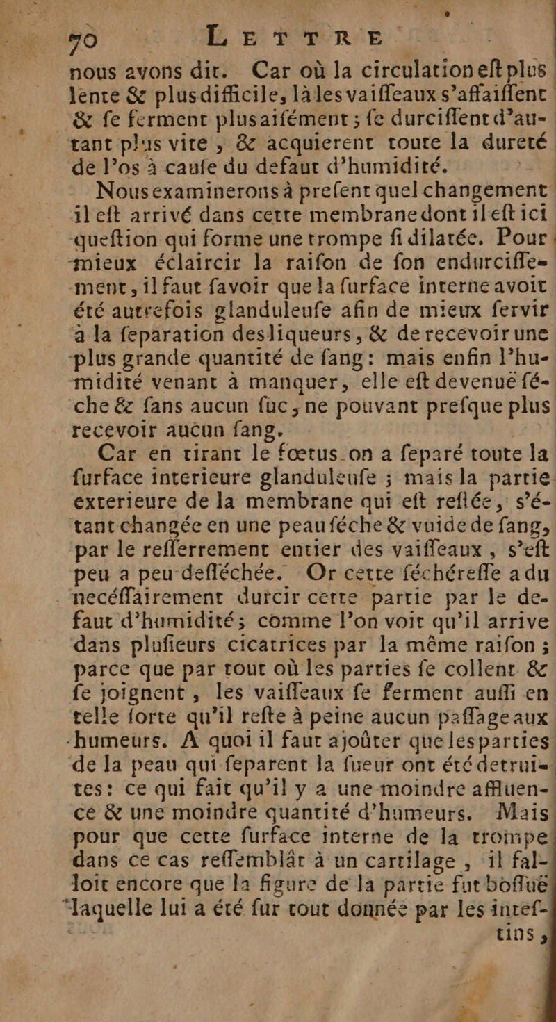 Fo à LETTRE nous avons dir. Car où la circulationeftplus Jente &amp; plusdificile, lalesvaiffeaux s’affaiffenc _ &amp; fe ferment plusaifément ; fe durciflent d’au- gant plus vire , &amp; acquierent toute la dureté de l'os à caufe du defaut d’humidité. 54 Nousexaminerons à prefent quel changement. ileft arrivé dans cette membranedontileftici queftion qui forme une trompe fi dilatée. Pour: mieux éclaircir la raifon de fon endurciffe- ment, il faut favoir que la furface interne avoit été autrefois glanduleufe afin de mieux fervir a la feparation desliqueurs, &amp; de recevoirune -plus grande quantité de fang: mais enfin l’hu- midité venant à manquer, elle eft devenue fé- che &amp; fans aucun fuc , ne pouvant prefque plus recevoir aucun fang, Car en tirant le fœtus on a feparé toute la furface interieure glanduleufe ; mais la partie. exterieure de la membrane qui eft reflée, s’é- tant changée en une peauféche &amp; vuide de fang, par le reflerrement entier des vaiffleaux , s’eft peu a peu defléchée. Or certe féchéreffe a du . necéffairement durcir cette partie par le de. faut d'humidité; comme l’on voir qu’il arrive dans plufieurs cicatrices par la même raïfon ; parce que par tout où les parties fe collenr &amp; fe joignent , les vaiffeaux fe ferment auf en telle forte qu'il refte à peine aucun paffageaux humeurs. À quoi il faur ajoûter que lesparties. de Ja peau qui feparent la fueur ont été detrui=. tes: ce qui fait qu’il y à une moindre affluen-! cé &amp; une moindre quantité d’humeurs. Mais pour que cette furface interne de la trompe dans ce cas refflemblär à un cartilage , il fal- loit encore que la figure de la partie fut bofluë “aquelle lui a été fur cout donnée par les inref- AT Des t19$ >;