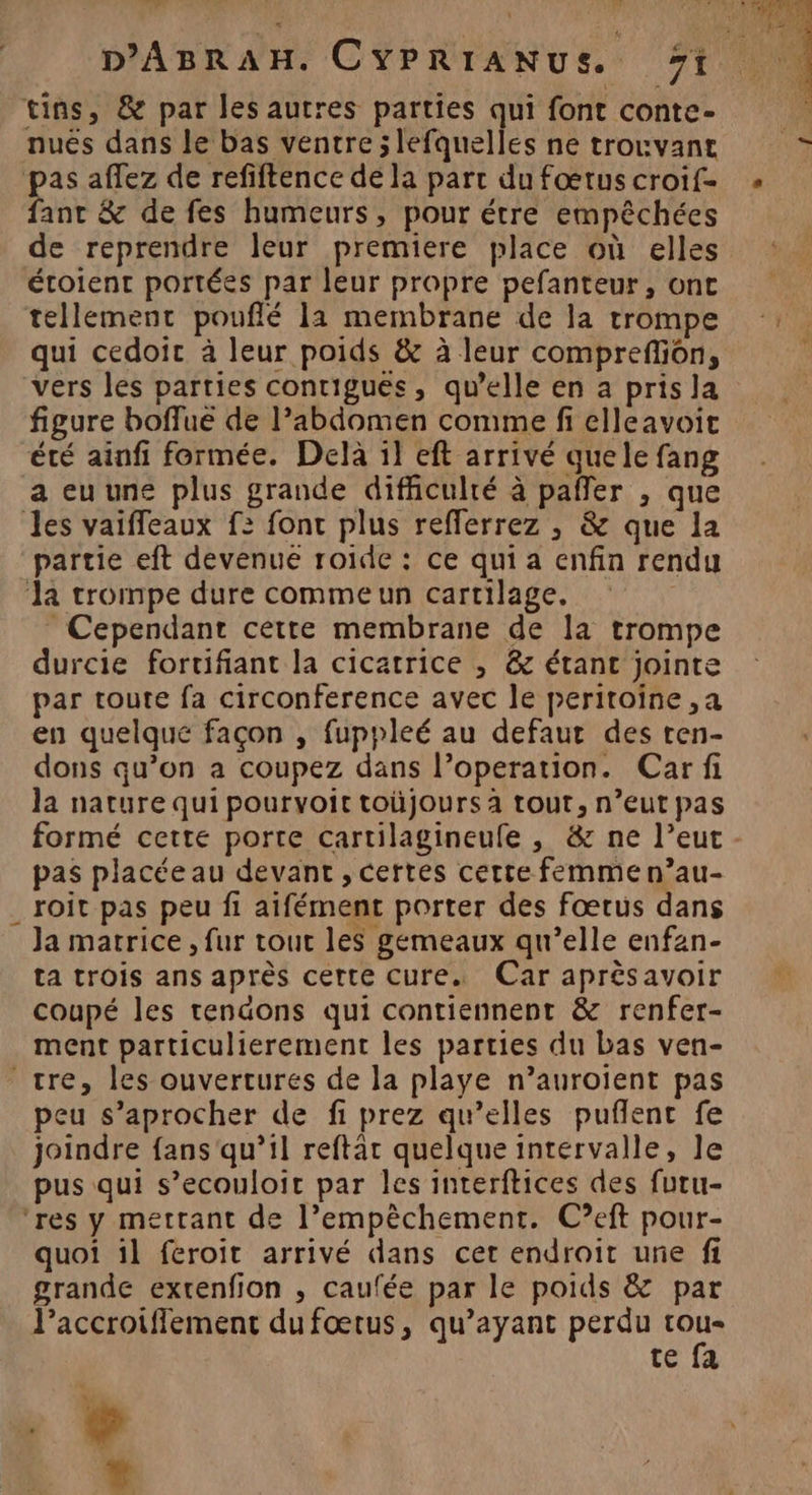 D'ABRAH. CYPRIANUS. 1 tins, &amp; par les autres parties qui font conte- nuës dans le bas ventre ; lefquelles ne trouvant # affez de refiftence de la parc du fœtus croif- ant &amp; de fes humeurs, pour étre empêchées de reprendre leur premiere place où elles étoient portées par leur propre pefanteur, ont tellement pouflé la membrane de la trompe qui cedoic à leur poids &amp; à leur compreffion, vers les parties conrigués, qu’elle en a pris la figure boflue de l’abdomen comme fi clleavoit été ainfi formée. Delà il eft arrivé quele fang a eu une plus grande difficulté à pañer , que les vaiffeaux f: font plus refferrez , &amp; que la partie eft devenue roide : ce qui a enfin rendu la trompe dure commeun cartilage, Cependant cette membrane de la trompe durcie fortifiant la cicatrice , &amp; étant jointe par toute fa circonference avec le peritoine ,a en quelqué façon , fuppleé au defaut des ren- dons qu’on a coupez dans l’operation. Car fi la nature qui pourvoit toüjours à tout, n’eut pas formé cette porte cartilagineufe , &amp; ne l’eut - pas placée au devant , certes certe femme n’au- roit pas peu fi aifément porter des fœtus dans Ja matrice , fur tout les gemeaux qu’elle enfan- ta trois ans après cette cure. Car aprèsavoir coupé les tendons qui contiennent &amp; renfer- ment particulierement les parties du bas ven- tre, les ouvertures de la playe n’auroient pas peu s’aprocher de fi prez qu’elles pufñlent fe joindre fans qu’il reftar quelque intervalle, Je pus qui s’ecouloir par les interftices des furu- ‘res y mettant de l’empêchement. C?eft pour- quoi il feroit arrivé dans cet endroit une fi grande extenfion , caufée par le poids &amp; par Paccroiflement dufœtus, qu'ayant perdu ne té 1a A4 4 L.4