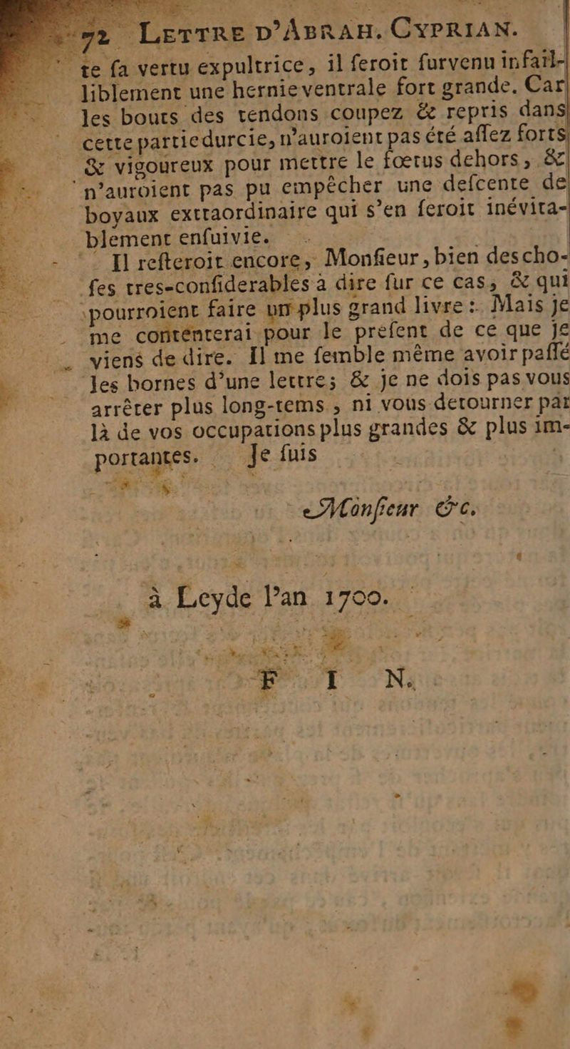 LerTre D’ABRAH. CYPRIA N. + ST = ri ‘à y Z s : : SA, 3 te fa vertu expultrice, il feroit furvenu infarl- liblement une hernie ventrale fort grande. Car! les bouts des tendons coupez &amp;z repris dans cette partiedurcie, n’aurolent pas été affez forts! # 7 &amp; vigoureux pour Mettre le fœrus dehors, &amp; ‘p’auroient pas pu empêcher une defcente de boyaux extraordinaire qui s’en feroit inévita- blement enfuivie. 3 ©” Il refteroit encore, Monfieur, bien descho- fes tres-confiderables à dire fur ce cas, &amp; qui _ \pourroienc faire un plus grand livre: Mais je | me conténrerai pour le prefent de ce que Je : _ viens de dire. fl me feinble même avoir pañlé 2 les bornes d’une lettres &amp; Je ne dois pas vous arrêcer plus long-tems ; ni vous derourner par là de vos occupations plus grandes &amp; plus im- portantes. Je fuis , | 2 ve nr EE eMonfenr c. à Leyde lan 1700. 7, AR RER AR US ee w