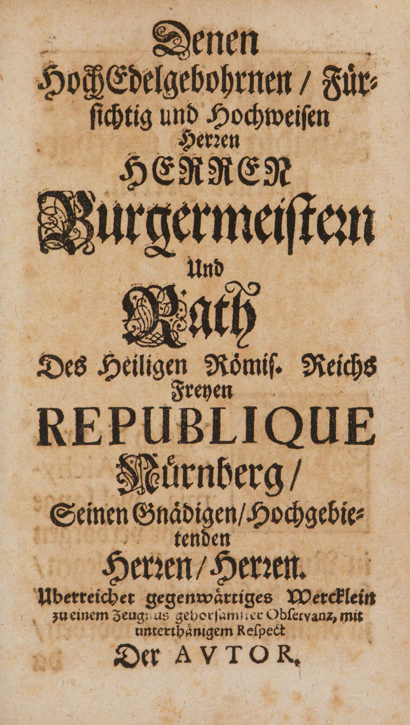 > Denen HochEdelgebohrnen ’ Für: ſichtig m „Hochweiſen 50 HERKEN | Müden Des 5 ‚sn Reihe | REPUBLIQU E Nuͤrnberg f Semen Ehen / Hochgcbi⸗ Herzen / Henn. Uberreicher gegenwaͤrtiges Wercklein zu einem Zeug us gehorſamſter de, mit Ae 8 0 Re eſpe Der AVTOR,