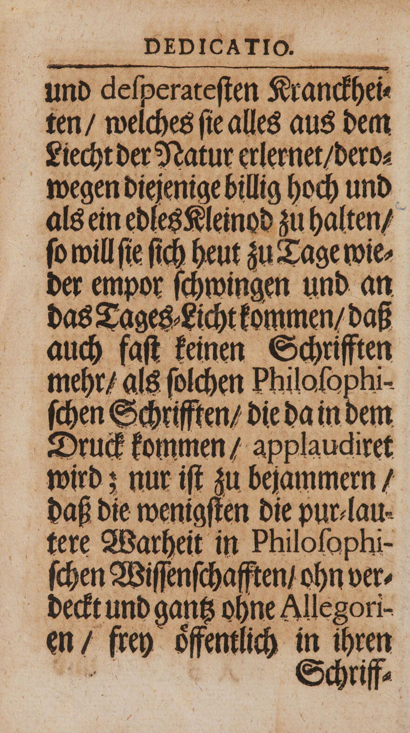 und deſperateſten Kranckhei⸗ ten / welches ſie alles aus dem Liecht der Natur erlernet / dero⸗ wegen diejenige billig hoch und als ein edles Kleinod zu halten / ſo will ſie ſich heut zu Tage wie⸗ der empor ſchwingen und an das Tages ⸗Licht kommen / daß auch faſt keinen Schrifften mehr / als ſolchen Philoſophi- ſchen Schrifften / die da in dem Druck kommen / applaudiret wird; nur iſt zu bejammern / daß die wenigſten die pur-lau- ſchen Wiſſenſchafften / ohn ver, deckt und gantz ohne Allegori- en / frey oͤffentlich in ihren
