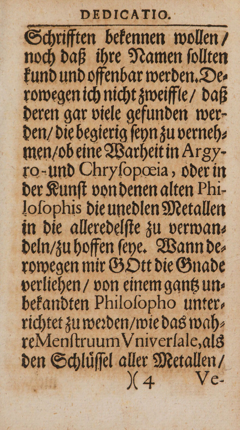 Schrifften bekennen wollen / noch daß ihre Namen ſollten kund und offenbar werden. De⸗ rowegen ich nicht zweiffle / daß deren gar viele gefunden wer- den / die begierig ſeyn zu erneh⸗ men / ob eine Warheit in Arg) ro- und Chryſopœia, oder! in der Kunſt von denen alten Phi- lofophis die unedlen Metallen in die alleredelſte zu verwan⸗ deln / zu hoffen feye. Wann de⸗ rowegen mir GOtt die Gnade verliehen / von einem gantz un⸗ bekandten Philofopho unter- richtet zu weꝛden / wie das wah⸗ re Menſtruum Vniverlale, als