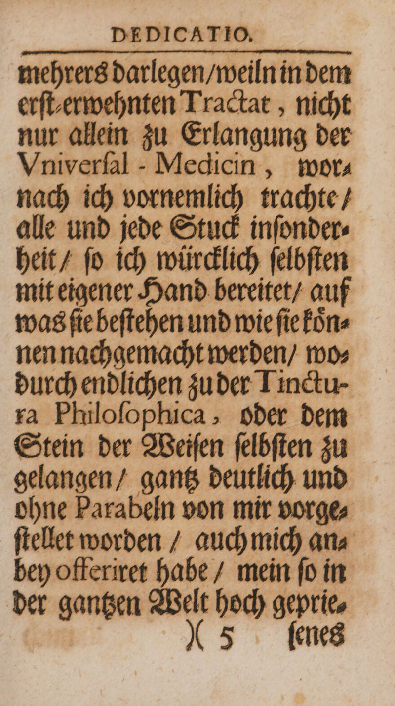 mehrers darlegen / weiln in dem erſt erwehnten Tractat, nicht nur allein zu Erlangung der Vniverfal - Medicin, wor- nach ich vornemlich trachte / alle und jede Stuck inſonder⸗ heit / ſo ich würcklich ſelbſten mit eigener Hand bereitet / auf was ſte beſtehen und wie ſie koͤn⸗ nen nachgemacht werden / wo⸗ durch endlichen zu der Linctu⸗ ra Philoſophica, oder dem Stein der Weiſen ſelbſten zu gelangen / gantz deutlich und ohne Parabeln von mir vorge⸗ ſtellet worden / auch mich an⸗ bey offeriret habe / mein fo in der gantzen Welt hoch geprie⸗