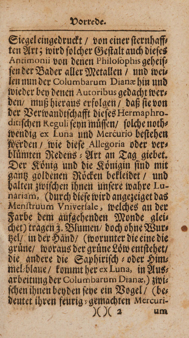 Siegel eingedruckt / von einer ſternhaff⸗ ten Art; wird ſolcher Geſtalt auch dieſes Ahntimonii von denen Philofophis geheiſ⸗ ſen der Bader aller Metallen / und wei⸗ len nun der Columbarum Dianæ hin und wieder bey denen Autoribus gedacht wer⸗ den / muß hieraus erfolgen / daß ſie von der Verwandtſchafft dieſes Hermaphro- ditiſchen Keguli ſeyn muͤſſen / ſolche noth⸗ wendig ex Luna und Mercurio beſtehen ſherden / wie dieſe Allegoria oder vers bluͤmten Redens⸗ Art an Tag giebet. Der Koͤnig und die Koͤnigin ſind mit en Roͤcken bekleidet / und halten zwiſchen ihnen unſere wahre Lu- nariam, (durch dieſe wird angezeiget das Menſtruum Vniverſale, ſpelches an der Farbe dem aufgehenden Monde glei⸗ chet) tragen 3. Blumen / doch ohne Wur⸗ tzel / in der Hand / (worunter die eine die gruͤne / woraus der gruͤne Loͤw entſtehet / die andere die Saphiriſch⸗ oder Him⸗ mel blaue / kommt her ex Luna, in Aus arbeitung der Columbarum Dianæ, ) zwi⸗ ſchen ihnen beyden ſeye ein Vogel / (be⸗ deutet ihren feurig gemachten Mercuri-