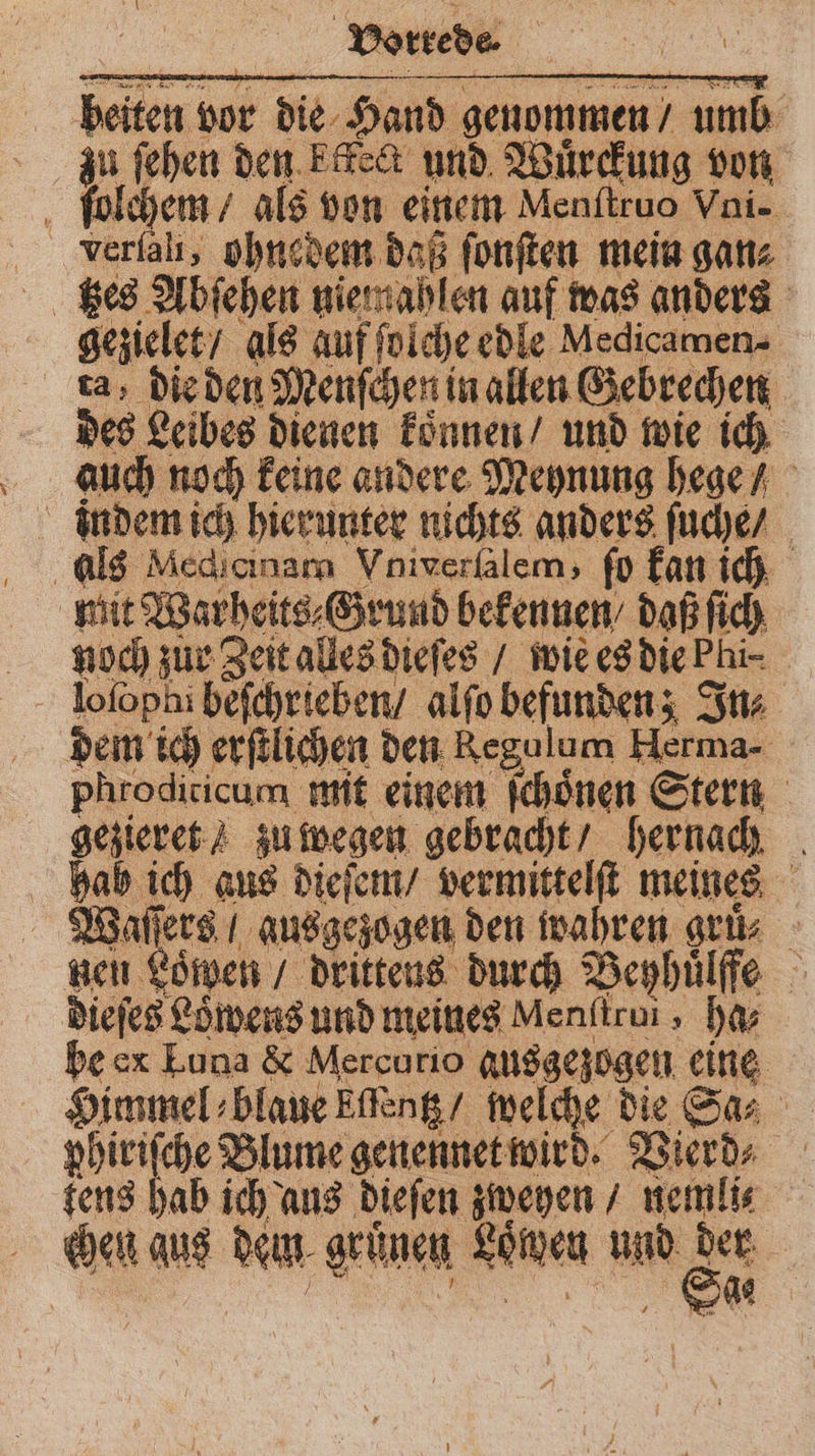 beiten vor die Hand genommen / umb zu ſehen den ktkect und Wuͤrckung von ſolchem / als von einem Menitruo Vni- verfali, ohnedem daß ſonſten mein ganz gezielet / als auf ſolche edle Mecicamen⸗ ta, die den Menſchen in allen Gebrechen des Leibes dienen koͤnnen / und wie ich auch noch keine andere Meynung hege / indem ich hierunter nichts anders ſuche / als Medianam Vniverſalem, fo kan ich mit Warheits⸗Grund bekennen / daß ſich noch zur Zeit alles dieſes / wie es die Pi⸗ loſophi beſchrieben / alſo befunden; In⸗ dem ich erſtlichen den Regulum Herma- phrodiricum mit einem ſchoͤnen Stern gezieret / zu wegen gebracht / hernach hab ich aus dieſem / vermittelſt meines Waſſers / ausgezogen den wahren gru⸗ neu Löwen / drittens durch Beyhuͤlffe dieſes Löwens und meines Menftrui, ha- be ex Luna &amp; Mercurio gusgezogen eine Himmel blaue Effeng/ welche die Sa⸗ phiriſche Blume genennet wird. Vierd⸗ tens hab ich aus dieſen zweyen / nemli⸗ chen aus dem grünen Loͤwen und S |
