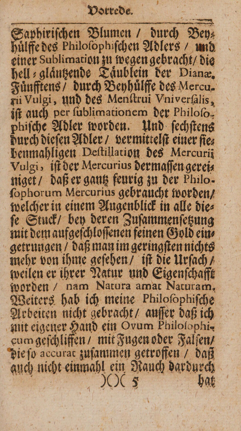 Saphiriſchen Blumen / durch Bey⸗ huͤlffe des Philoſophiſchen Adlers / und einer Sublimation zu wegen gebracht / die hell⸗glaͤntzende Taublein der Dianz, Fuͤnfftens / durch Beyhuͤlffe des Mercu. zii Vulgi, und des Menſtrui Vniverſalis, ift auch per ſublimationem der Philofo. phiſche Adler worden. Und ſechſtens durch dieſen Adler / vermittelſt einer fies benmahligen Deſtillation des Mercuri Vulgi, iſt der Mercurius dermaſſen gerei⸗ niget / daß er gantz feurig zu der Philo. ſophorum Mercurius gebraucht worden / welcher in einem Augenblick in alle die⸗ ſe Stuck / bey deren Zuſammenſetzung mit dem aufgeſchloſſenen feinen Gold ein⸗ getrungen / daß man im geringſten nichts mehr von ihme geſehen / iſt die Urſach / weilen er ihrer Natur und Eigenſchafft worden / nam Natura amat Naturam, Weiters hab ich meine Philoſophiſche Arbeiten nicht gebracht / auſſer daß ich mit eigener Hand ein Ovum Philofophis cu geſchliffen / mit Fugen oder Falſen / die ſo accurat zuſammen getroffen / daß auch nicht einmahl ein Rauch dardurch TH bat