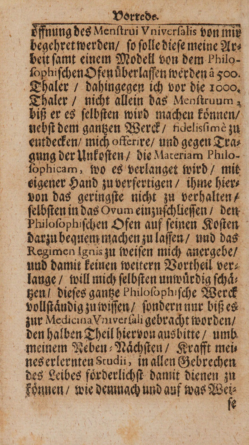 Ä Vorrede. = | ie nung des Menftrui \ Vniverfalis von mie | ak 1 e ar meine 1 Tha | | Thaler 15 nicht allein das Menſtruum , biß er es ſelbſten wird machen koͤnnen / nebſt dem gantzen Werck ndelisime zu entdecken / mich offerire / und gegen Tra⸗ gung der Unkoſten / die Materiam Philo- ſophicam, wo es verlanget wird / mit eigener Hand zu verfertigen / ihme hier⸗ von das geringſte nicht zu verhalten / ſelbſten in das Ovum einzuſchlieſſen / den Philoſophiſchen Ofen auf ſeinen Koſten darzu bequem machen zu laſſen / und das Regimen Ignis zu weiſen mich aner gebe / und damit keinen weitern Vortheil ver⸗ lauge / will mich ſelbſten unwuͤrdig ſchaͤ⸗ ken! dieſes gantze Philofophifche Werck vollſtaͤndig zu wiſſen / ſondern nur biß es zur Medicina Vnver ali gebracht worden / den halben Theil hiervon ausbitte / umb nes erlernten Studi, in allen Gebrechen des Leibes foͤrderlichſt damit dienen zu Nane, wie demnach und auf was . 2