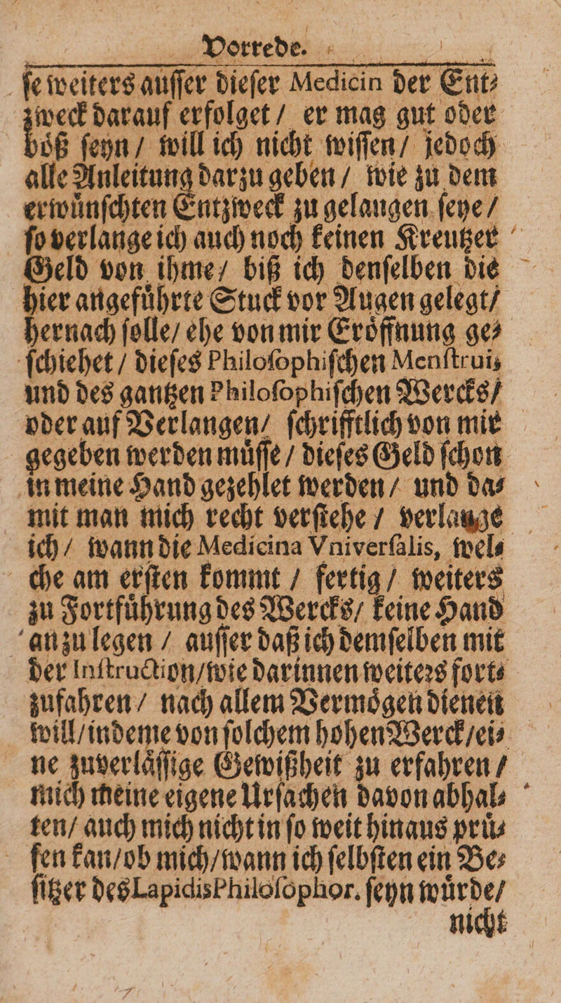 ſe weiters auſſer dieſer Medicin der Ent? zweck darauf erfolget / er mag gut oder dB ſeyn / will ich nicht wiſſen / jedoch alle Anleitung dar zu geben / wie zu dem erwuͤnſchten Entzweck zu gelangen ſeye / ſo verlange ich auch noch keinen Kreutzer Geld von ihme biß ich denſelben die 5 angefuͤhrte Stuck vor Augen gelegt / hernach ſolle / ehe von mir Eröffnung ge ſchiehet / dieſes Philoſophiſchen Menſtruiz und des gantzen Philofophifchen Wercks / oder auf Verlangen / ſchrifftlich von mir gegeben werden muͤſſe / dieſes Geld ſchon in meine Hand gezehlet werden / und das mit man mich recht verſtehe / verlange ich / wann die Medicina Vniverſalis, wel⸗ che am erſten kommt / fertig / weiters zu Fortfuͤhrung des Wercks / keine Hand anzu legen / auſſer daß ich demſelben mit der lnſtruction / wie darinnen weiters fort⸗ zufahren / nach allem Vermoͤgen dienen will / indeme von ſolchem hohen Werck / ei⸗ ne zuverlaͤſſige Gewißheit zu erfahren / mich meine eigene Urſachen davon abhal⸗ ten / auch mich nicht in fo weit hinaus prüs ſen kan / ob mich / wann ich ſelbſten ein Be⸗ ſitzer des LapidisPhiloſophor. ſeyn 1