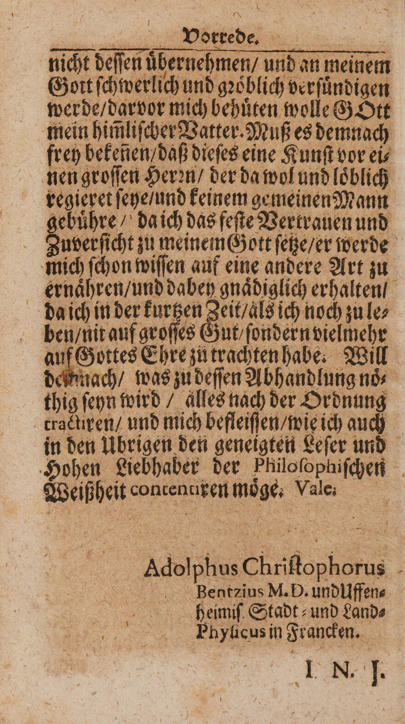 nicht deſſen uͤbernehmen / und Goit ſchwerlich und gꝛoͤblich verſuͤndigen werde / darvor mich behuͤten wolle G Ott mein him̃liſcher Vatter. Muß es demnach frey bekeñen / daß dieſes eine Kunſt vor eis nen groſſen Heren / der da wol und loͤblich vegieret ſeye / und keinem gemeinen Mann gebuͤhre / da ich das feſte Vertrauen und Zuverſicht zu meinem Gott ſetze / er werde mich [on wiſſen auf eine andere Art zu ernaͤhren / und dabey gnaͤdiglich erhalten / daich in der kurtzen Zeit / als ich noch zu le⸗ ben / nit auf groſſes Gut ſondern vielmehr auf Gottes Ehre zu trachten habe. Will delnnach / was zu deſſen Abhandlung noͤ⸗ thig ſeyn wird / alles nach der Ordnung tractliren / und mich befleiſſen / wie ich auch in den Übrigen den geneigten Leſer und Hohen Liebhaber der Philoſophiſchen Weißheit contenciren moͤge. Vale. e Adolphus Ch riſtophorus hghegteius VI. D. undUffene bheimiſ Stadt und Sands Phylicus in Francken. EHE *