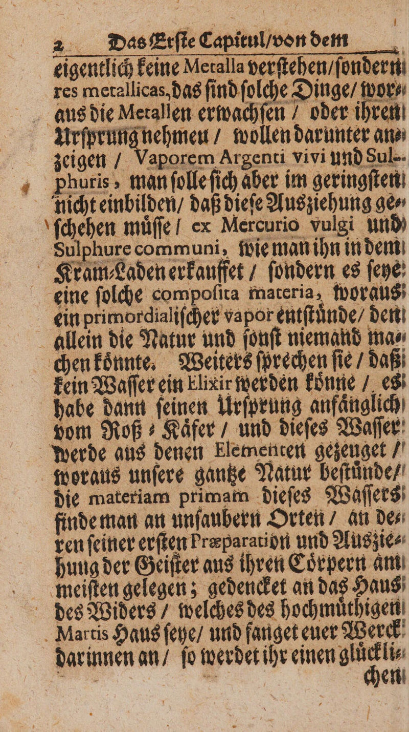 N&amp; Das Erſte Capitul / von dem eigentlich keine Meralla verſtehen / ſondern. res metallicas, das ſind ſolche Dinge / wor⸗ aus die Metallen erwachſen / oder ihren Urſprung nehmen / wollen darunter an⸗ zeigen / Vaporem Argenti vivi und Sul-- Phuris, man ſolle ſich aber im geringsten dicht einbilden / daß dieſe Ausziehung ge ſchehen müffe I ex Mercurio vulgi und Sulphure communis: iwie man ihn in dem Kram⸗Laden erkauffet / ſondern es ſeye eine ſolche compofita materia, woraus ein primordialifcpet vapor entſtünde / dent! allein die Natur und ſonſt niemand mas chen konnte. Weiters ſprechen fie / daß kein Waſſer ein Elixir werden konne / es habe dann feinen Urſprung anfänglich) vom Roß Kaͤfer / und dieſes Waſſer Werde aus denen Elementen gezeuget / woraus unſere gantze Natur beſtuͤnde / die materiam primam dieſes Waſſers finde man an unſaubern Orten / an de⸗ ren ſeiner erſten Fræparation und Auszie⸗ hung der Geiſter aus ihren Coͤrpern am weiſten gelegen; gedencket an das Haus des Widers / welches des hochmuͤthigen . Martis Haus ſehe / und fanget euer Werck * er er